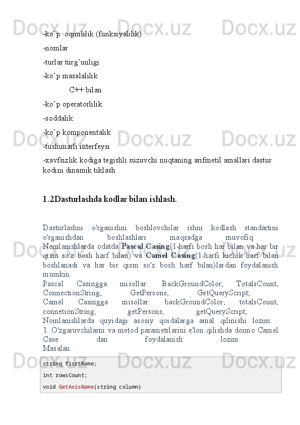 -ko’p  oqimlilik (funksiyalilik)
-nomlar
-turlar turg’unligi
-ko’p masalalilik
             C++ bilan
-ko’p operatorlilik
-soddalik
-ko’p komponentalik
-tushunarli interfeysi
-xavfsizlik kodiga tegishli suzuvchi nuqtaning arifmetil amallari dastur 
kodini dinamik tiklash
1.2Dasturlashda kodlar bilan ishlash.
Dasturlashni   o'rganishni   boshlovchilar   ishni   kodlash   standartini
o'rganishdan   boshlashlari   maqsadga   muvofiq.  
Nomlanishlarda odatda   Pascal Casing (1-harfi bosh har bilan va har bir
qism   so'z   bosh   harf   bilan)   va   Camel   Casing (1-harfi   kichik   harf   bilan
boshlanadi   va   har   bir   qism   so'z   bosh   harf   bilan)lardan   foydalanish
mumkin.
Pascal   Casingga   misollar:   BackGroundColor,   TotalsCount,
ConnectionString,   GetPersons,   GetQueryScript;  
Camel   Casingga   misollar:   backGroundColor,   totalsCount,
connetionString,   getPersons,   getQueryScript;  
Nomlanishlarda   quyidagi   asosiy   qoidalarga   amal   qilinishi   lozim:  
1. O'zgaruvchilarni va metod parametrlarini e'lon qilishda doimo Camel
Case   dan   foydalanish   lozim.  
Masalan:
string  fisrtName;
int  rowsCount;
void   GetAxisName ( string  column) 