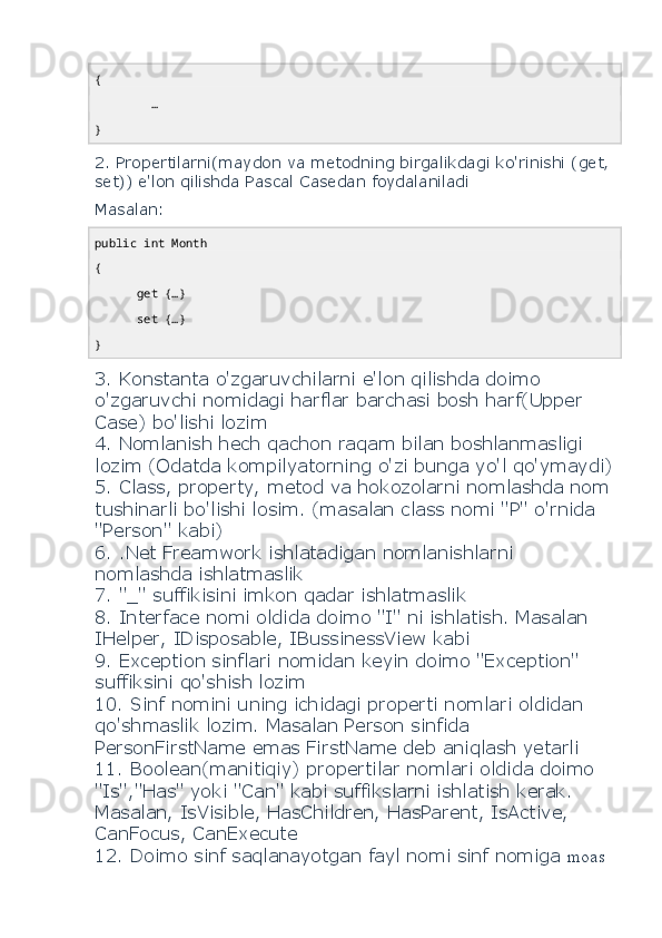 {
        …
}
2. Propertilarni(maydon va metodning birgalikdagi ko'rinishi (get, 
set)) e'lon qilishda Pascal Casedan foydalaniladi 
Masalan: 
public   int  Month
{
       get  {…}
       set  {…}
}
3. Konstanta o'zgaruvchilarni e'lon qilishda doimo 
o'zgaruvchi nomidagi harflar barchasi bosh harf(Upper 
Case) bo'lishi lozim
4. Nomlanish hech qachon raqam bilan boshlanmasligi 
lozim (Odatda kompilyatorning o'zi bunga yo'l qo'ymaydi)
5. Class, property, metod va hokozolarni nomlashda nom
tushinarli bo'lishi losim. (masalan class nomi "P" o'rnida 
"Person" kabi)
6. .Net Freamwork ishlatadigan nomlanishlarni 
nomlashda ishlatmaslik
7. "_" suffikisini imkon qadar ishlatmaslik
8. Interface nomi oldida doimo "I" ni ishlatish. Masalan 
IHelper, IDisposable, IBussinessView kabi
9. Exception sinflari nomidan keyin doimo "Exception" 
suffiksini qo'shish lozim
10. Sinf nomini uning ichidagi properti nomlari oldidan 
qo'shmaslik lozim. Masalan Person sinfida 
PersonFirstName emas FirstName deb aniqlash yetarli
11. Boolean(manitiqiy) propertilar nomlari oldida doimo 
"Is","Has" yoki "Can" kabi suffikslarni ishlatish kerak.
Masalan, IsVisible, HasChildren, HasParent, IsActive, 
CanFocus, CanExecute 
12. Doimo sinf saqlanayotgan fayl nomi sinf nomiga  moas  