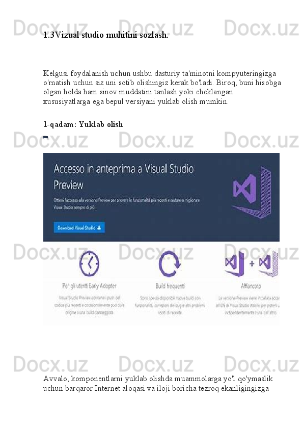 1.3Vizual studio muhitini sozlash.
Kelgusi foydalanish uchun ushbu dasturiy ta'minotni kompyuteringizga 
o'rnatish uchun siz uni sotib olishingiz kerak bo'ladi. Biroq, buni hisobga
olgan holda ham sinov muddatini tanlash yoki cheklangan 
xususiyatlarga ega bepul versiyani yuklab olish mumkin.
1-qadam: Yuklab olish
Avvalo, komponentlarni yuklab olishda muammolarga yo'l qo'ymaslik 
uchun barqaror Internet aloqasi va iloji boricha tezroq ekanligingizga  