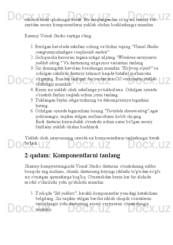 ishonch hosil qilishingiz kerak. Bu aniqlangandan so'ng siz rasmiy veb-
saytdan asosiy komponentlarni yuklab olishni boshlashingiz mumkin.
Rasmiy Visual Studio saytiga o'ting
1. Berilgan havolada sahifani oching va blokni toping  "Visual Studio 
integratsiyalashgan rivojlanish muhiti" .
2. Sichqoncha kursorini tugma ustiga siljiting  "Windows versiyasini 
yuklab oling."   Va dasturning sizga mos variantini tanlang.
3. Siz shuningdek havolani bosishingiz mumkin  "Ko'proq o'qish"  va 
ochilgan sahifada dasturiy ta'minot haqida batafsil ma'lumotni 
o'rganing. Bundan tashqari, bu yerdan macOS versiyasini yuklab 
olishingiz mumkin.
4. Keyin siz yuklab olish sahifasiga yo'naltirilasiz. Ochilgan oynada 
o'rnatish faylini saqlash uchun joyni tanlang.
5. Yuklangan faylni ishga tushiring va dekompressiya tugashini 
kuting.
6. Ochilgan oynada tugmachani bosing  "Yurishda davom eting". agar 
xohlasangiz, taqdim etilgan ma'lumotlarni ko'rib chiqing.
Endi dasturni keyinchalik o'rnatishi uchun zarur bo'lgan asosiy 
fayllarni yuklab olishni boshlaydi.
Yuklab olish jarayonining oxirida siz komponentlarni tanlashingiz kerak
bo'ladi.
2-qadam: Komponentlarni tanlang
Shaxsiy kompyuteringizda Visual Studio dasturini o'rnatishning ushbu 
bosqichi eng muhimi, chunki dasturning keyingi ishlashi to'g'ridan-to'g'ri
siz o'rnatgan qiymatlarga bog'liq. O'rnatishdan keyin har bir alohida 
modul o'chirilishi yoki qo'shilishi mumkin.
1. Yorliqda  "Ish yuklari".  kerakli komponentlar yonidagi katakchani 
belgilang. Siz taqdim etilgan barcha ishlab chiqish vositalarini 
tanlashingiz yoki dasturning asosiy versiyasini o'rnatishingiz 
mumkin. 