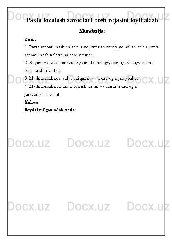 Paxta tozalash zavodlari bosh rejasini loyihalash
Mundarija:
Kirish
1. Paxta sanoati mashinalarini rivojlantirish asosiy yo’nalishlari va paxta
sanoati mashinalarining asosiy turlari
2.   Buyum va detal konstruksiyasini texnologiyabopligi va tayyorlama 
olish usulini tanlash
3. Mashinasozlikda ishlab chiqarish va texnologik jarayonlar. 
4. Mashinasozlik ishlab chiqarish turlari va ularni texnologik 
jarayonlarini tasnifi
Xulosa
Foydalanilgan adabiyotlar 