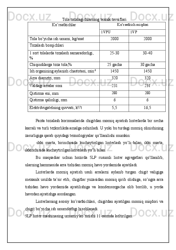 Tola tozalagichlarning texnik tavsiflari 
Ko’rsatkichlar  Ko’rsatkich miqdori  
1VPU  1VP 
Tola bo’yicha ish unumi, kg/soat  2000  2000 
Tozalash bosqichlari     
1 sort tolalarda tozalash samaradorligi, 
%  25-30  30-40 
Chiqindilarga toza tola,%  25 gacha  30 gacha 
Ish organining aylanish chastotasi, min -1
   1450  1450 
Arra diametri, mm  320  320 
Valdagi arralar soni  231  231 
Qistirma eni, mm   280   280  
Qistirma qalinligi, mm  6  6 
Elektrdvigatelning quvvati, kVt  5,5  16,5 
 
Paxta tozalash  korxonalarida chigitdan momiq ajratish linterlarda bir necha
karrali va turli tezkorlikda amalga oshiriladi. U yoki bu turdagi momiq olinishining
zarurligiga qarab quyidagi texnologiyalar qo’llanilishi mumkin:  
-ikki   marta,   birinchisida   kuchaytirilgan   linterlash   yo’li   bilan,   ikki   marta,
ikkinchisida kuchaytirilgan linterlash yo’li bilan. 
Bu   maqsadiar   uchun   hozirda   5LP   rusumli   linter   agregatlari   qo’llanilib,
ularning hammasida arra tishidan momiq havo yordamida ajratiladi. 
Linterlarda   momiq   ajratish   usuli   arralarni   aylanib   turgan   chigit   valigiga
mexanik usulda  ta’sir  etib, chigitlar  yuzasidan  momiq qirib olishiga, so’ngra arra
tishidan   havo   yordamida   ajratilishiga   va   kondensorgacha   olib   borilib,   u   yerda
havodan ajratishga asoslangan. 
Linterlarning   asosiy   ko’rsatkichlari,   chigitdan   ajratilgan   momiq   miqdori   va
chigit bo’yicha ish unumdorligi hisoblanadi. 
5LP linter mashinasing umumiy ko’rinishi 11-rasmda keltirilgan. 
  