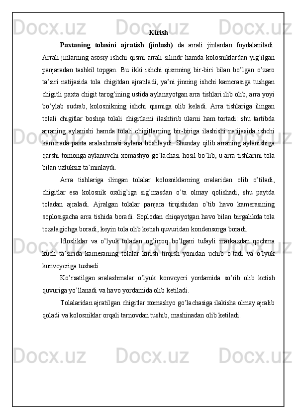 Kirish
Paxtaning   tolasini   ajratish   (jinlash)   da   arrali   jinlardan   foydalaniladi.
Arrali  jinlarning asosiy  ishchi  qismi  arrali  silindr  hamda kolosniklardan yig’ilgan
panjaradan   tashkil   topgan.   Bu   ikki   ishchi   qismning   bir-biri   bilan   bo’lgan   o’zaro
ta’siri   natijasida   tola   chigitdan   ajratiladi,   ya’ni   jinning   ishchi   kamerasiga   tushgan
chigitli paxta chigit tarog’ining ustida aylanayotgan arra tishlari ilib olib, arra yoyi
bo’ylab   sudrab,   kolosnikning   ishchi   qismiga   olib   keladi.   Arra   tishlariga   ilingan
tolali   chigitlar   boshqa   tolali   chigitlarni   ilashtirib   ularni   ham   tortadi:   shu   tartibda
arraning   aylanishi   hamda   tolali   chigitlarning   bir-biriga   ilashishi   natijasida   ishchi
kamerada paxta aralashmasi  aylana boshlaydi. Shunday qilib arraning aylanishiga
qarshi tomonga aylanuvchi xomashyo go’lachasi hosil bo’lib, u arra tishlarini tola
bilan uzluksiz ta’minlaydi. 
Arra   tishlariga   ilingan   tolalar   kolosniklarning   oralaridan   olib   o’tiladi,
chigitlar   esa   kolosnik   oralig’iga   sig’masdan   o’ta   olmay   qolishadi,   shu   paytda
toladan   ajraladi.   Ajralgan   tolalar   panjara   tirqishidan   o’tib   havo   kamerasining
soplosigacha arra tishida boradi. Soplodan chiqayotgan havo bilan birgalikda tola
tozalagichga boradi, keyin tola olib ketish quvuridan kondensorga boradi. 
Iflosliklar   va   o’lyuk   toladan   og’irroq   bo’lgani   tufayli   markazdan   qochma
kuch   ta’sirida   kameraning   tolalar   kirish   tirqish   yonidan   uchib   o’tadi   va   o’lyuk
konveyeriga tushadi. 
Ko’rsatilgan   aralashmalar   o’lyuk   konveyeri   yordamida   so’rib   olib   ketish
quvuriga yo’llanadi va havo yordamida olib ketiladi. 
Tolalaridan ajratilgan chigitlar xomashyo go’lachasiga ilakisha olmay ajralib
qoladi va kolosniklar orqali tarnovdan tushib, mashinadan olib ketiladi.   