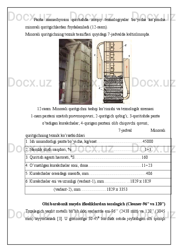 Paxta   xomashyosini   quritishda   xorijiy   texnologiyalar   bo’yicha   ko’pincha
minorali quritgichlardan foydalaniladi (12-rasm). 
Minorali quritgichning texnik tasniflari quyidagi 7-jadvalda keltirilmoqda. 
 
12-rasm. Minorali quritgichni tashqi ko’rinishi va texnologik sxemasi 
1-nam paxtani uzatish pnevmoquvuri; 2-quritgich qobig’i; 3-quritishda paxta
o’tadigan kurakchalar; 4-qurigan paxtani olib chiquvchi quvuri; 
7-jadval   Minorali
quritgichning texnik ko’rsatkichlari 
1. Ish unumdorligi paxta bo’yicha, kg/soat............................................45000  
2. Namlik olish miqdori, %......................................................................1÷3 
3. Quritish agenti harorati,  0
S................................................................160 
4. O’rnatilgan kurakchalar soni, dona...................................................11÷23 
5. Kurakchalar orasidagi masofa, mm.......................................................406 
6. Kurakchalar eni va uzunligi (varlant-1), mm..................... ...1829 x 1829 
                            (varlant-2), mm ........................1829 x 3353 
 
Olti barabanli mayda iflosliklardan tozalagich (Cleaner-96” va 120”) 
Tozalagich yaxlit metalli bo’lib ikki varlantda eni-96’’ (2438 mm) va 120’’ (3045
mm)  tayyorlanadi  [3]. U gorizontga 30-45 0
  burchak ostida joylashgan olti qoziqli 