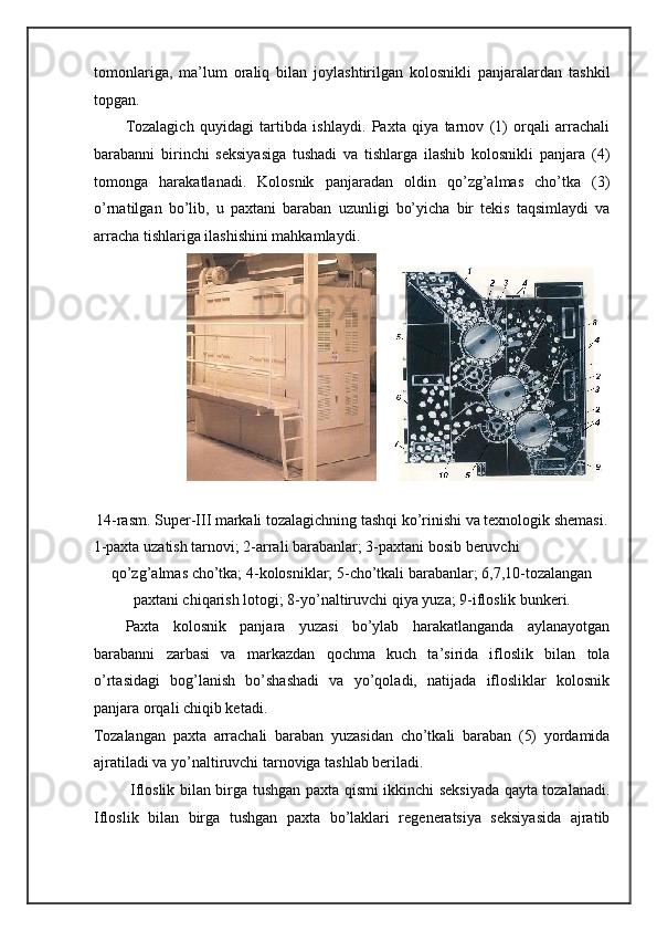 tomonlariga,   ma’lum   oraliq   bilan   joylashtirilgan   kolosnikli   panjaralardan   tashkil
topgan. 
Tozalagich   quyidagi   tartibda   ishlaydi.   Paxta   qiya   tarnov   (1)   orqali   arrachali
barabanni   birinchi   seksiyasiga   tushadi   va   tishlarga   ilashib   kolosnikli   panjara   (4)
tomonga   harakatlanadi.   Kolosnik   panjaradan   oldin   qo’zg’almas   cho’tka   (3)
o’rnatilgan   bo’lib,   u   paxtani   baraban   uzunligi   bo’yicha   bir   tekis   taqsimlaydi   va
arracha tishlariga ilashishini mahkamlaydi. 
 
14-rasm. Super-III markali tozalagichning tashqi ko’rinishi va texnologik shemasi. 
1-paxta uzatish tarnovi; 2-arrali barabanlar; 3-paxtani bosib beruvchi 
qo’zg’almas cho’tka; 4-kolosniklar; 5-cho’tkali barabanlar; 6,7,10-tozalangan
paxtani chiqarish lotogi; 8-yo’naltiruvchi qiya yuza; 9-ifloslik bunkeri . 
Paxta   kolosnik   panjara   yuzasi   bo’ylab   harakatlanganda   aylanayotgan
barabanni   zarbasi   va   markazdan   qochma   kuch   ta’sirida   ifloslik   bilan   tola
o’rtasidagi   bog’lanish   bo’shashadi   va   yo’qoladi,   natijada   iflosliklar   kolosnik
panjara orqali chiqib ketadi. 
Tozalangan   paxta   arrachali   baraban   yuzasidan   cho’tkali   baraban   (5)   yordamida
ajratiladi va yo’naltiruvchi tarnoviga tashlab beriladi. 
  Ifloslik bilan birga tushgan paxta qismi ikkinchi seksiyada qayta tozalanadi.
Ifloslik   bilan   birga   tushgan   paxta   bo’laklari   regeneratsiya   seksiyasida   ajratib     