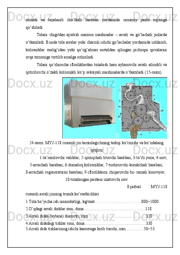 olinadi   va   tozalanib   cho’tkali   baraban   yordamida   umumiy   paxta   oqimiga
qo’shiladi.  
Tolani   chigitdan   ajratish   maxsus   mashinalar   –   arrali   va   go’lachali   jinlarda
o’tkaziladi. Bunda tola arralar yoki charmli ishchi go’lachalar yordamida ushlanib,
kolosniklar   oralig’idan   yoki   qo’zg’almas   metaldan   qilingan   pichoqni   qirralarini
orqa tomoniga tortilib amalga oshiriladi. 
Tolani qo’shimcha iflosliklardan tozalash ham aylanuvchi arrali silindrli va
qotiriluvchi o’zakli kolosnikli ko’p seksiyali mashinalarda o’tkaziladi (15-rasm). 
24-rasm. MYJ-118 rusumli jin taminlagichning tashqi ko’rinishi va ko’ndalang
qirqimi 
1-ta’minlovchi valiklar; 2-qoziqchali tituvchi baraban; 3-to’rli yuza; 4-nov;  
5-arrachali baraban; 6-dumaloq kolosniklar; 7-tushiruvchi-kurakchali baraban;  
8-arrachali regeneratsion baraban; 9-iflosliklarni chiqaruvchi bu- ramali konveyer;
10-tozalangan paxtani uzatuvchi nov 
8-jadval   MYJ-118
rusumli arrali jinning texnik ko’rsatkichlari 
1.Tola bo’yicha ish unumdorligi, kg/soat……………………………800÷1000 
2.O’qdagi arrali disklar soni, dona..........................................................118 
3.Arrali diska (aylana) diametri, mm.......................................................320 
4.Arrali diskdagi tishlar soni, dona..........................................................330 
5.Arrali disk tishlarining ishchi kameraga kirib turishi, mm................ 50÷53  