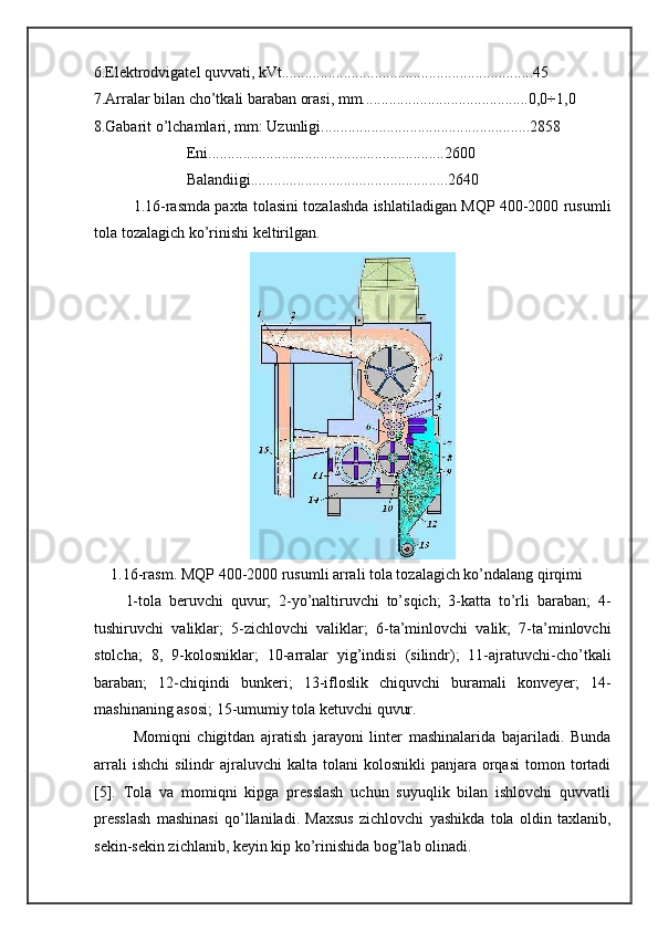 6.Elektrodvigatel quvvati, kVt.................................................................45 
7.Arralar bilan cho’tkali baraban orasi, mm...........................................0,0÷1,0 
8.Gabarit o’lchamlari, mm: Uzunligi......................................................2858 
                        Eni.............................................................2600 
                        Balandiigi...................................................2640 
1.16-rasmda paxta tolasini tozalashda ishlatiladigan MQP 400-2000 rusumli
tola tozalagich ko’rinishi keltirilgan. 
 
1. 16-rasm. MQP 400-2000 rusumli arrali tola tozalagich ko’ndalang qirqimi 
1-tola   beruvchi   quvur;   2-yo’naltiruvchi   to’sqich;   3-katta   to’rli   baraban;   4-
tushiruvchi   valiklar;   5-zichlovchi   valiklar;   6-ta’minlovchi   valik;   7-ta’minlovchi
stolcha;   8,   9-kolosniklar;   10-arralar   yig’indisi   (silindr);   11-ajratuvchi-cho’tkali
baraban;   12-chiqindi   bunkeri;   13-ifloslik   chiquvchi   buramali   konveyer;   14-
mashinaning asosi; 15-umumiy tola ketuvchi quvur. 
Momiqni   chigitdan   ajratish   jarayoni   linter   mashinalarida   bajariladi.   Bunda
arrali  ishchi   silindr  ajraluvchi  kalta  tolani  kolosnikli   panjara   orqasi   tomon  tortadi
[5].   Tola   va   momiqni   kipga   presslash   uchun   suyuqlik   bilan   ishlovchi   quvvatli
presslash   mashinasi   qo’llaniladi.   Maxsus   zichlovchi   yashikda   tola   oldin   taxlanib,
sekin-sekin zichlanib, keyin kip ko’rinishida bog’lab olinadi.   