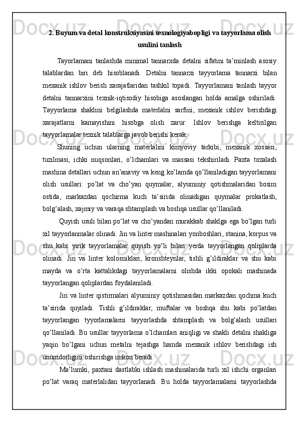 2.   Buyum va detal konstruksiyasini texnologiyabopligi va tayyorlama olish
usulini tanlash
Tayorlamani   tanlashda   minimal   tannarxda   detalni   sifatini   ta’minlash   asosiy
talablardan   biri   deb   hisoblanadi.   Detalni   tannarxi   tayyorlama   tannarxi   bilan
mexanik   ishlov   berish   xarajatlaridan   tashkil   topadi.   Tayyorlamani   tanlash   tayyor
detalni   tannarxini   texnik-iqtisodiy   hisobiga   asoslangan   holda   amalga   oshiriladi.
Tayyorlama   shaklini   belgilashda   materlalni   sarfini,   mexanik   ishlov   berishdagi
xarajatlarni   kamayishini   hisobga   olish   zarur.   Ishlov   berishga   keltirilgan
tayyorlamalar texnik talablarga javob berishi kerak.  
Shuning   uchun   ularning   materlalini   kimyoviy   tarkibi,   mexanik   xossasi,
tuzilmasi,   ichki   nuqsonlari,   o’lchamlari   va   massasi   tekshiriladi.   Paxta   tozalash
mashina detallari uchun an’anaviy va keng ko’lamda qo’llaniladigan tayyorlamani
olish   usullari:   po’lat   va   cho’yan   quymalar,   alyuminiy   qotishmalaridan   bosim
ostida,   markazdan   qochirma   kuch   ta’sirida   olinadigan   quymalar   prokatlash,
bolg’alash, xajmiy va varaqa shtamplash va boshqa usullar qo’llaniladi. 
  Quyish usuli bilan po’lat va cho’yandan murakkab shaklga ega bo’lgan turli
xil tayyorlanmalar olinadi. Jin va linter mashinalari yonboshlari, stanina, korpus va
shu   kabi   yirik   tayyorlamalar   quyish   yo’li   bilan   yerda   tayyorlangan   qoliplarda
olinadi.   Jin   va   linter   kolosniklari,   kronshteynlar,   tishli   g’ildiraklar   va   shu   kabi
mayda   va   o’rta   kattalikdagi   tayyorlamalarni   olishda   ikki   opokali   mashinada
tayyorlangan qoliplardan foydalaniladi.  
  Jin  va  linter   qistirmalari  alyuminiy  qotishmasidan  markazdan  qochma   kuch
ta’sirida   quyiladi.   Tishli   g’ildiraklar,   muftalar   va   boshqa   shu   kabi   po’latdan
tayyorlangan   tyyorlamalarni   tayyorlashda   shtamplash   va   bolg’alash   usullari
qo’llaniladi. Bu usullar tayyorlama o’lchamlari aniqligi va shakli  detalni  shakliga
yaqin   bo’lgani   uchun   metalni   tejashga   hamda   mexanik   ishlov   berishdagi   ish
unumdorligini oshirishga imkon beradi.  
  Ma’lumki,   paxtani   dastlabki   ishlash   mashinalarida   turli   xil   ishchi   organlari
po’lat   varaq   materlalidan   tayyorlanadi.   Bu   holda   tayyorlamalarni   tayyorlashda 