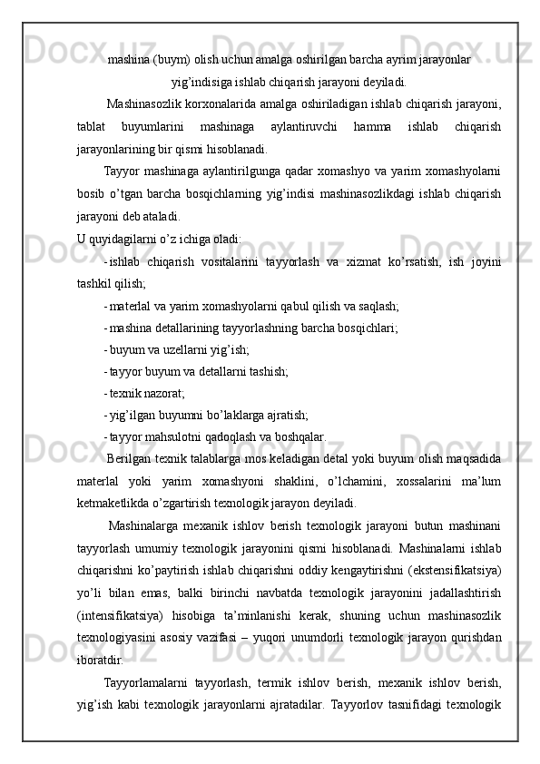 mashina (buym) olish uchun amalga oshirilgan barcha ayrim jarayonlar
yig’indisiga ishlab chiqarish jarayoni deyiladi.
  Mashinasozlik korxonalarida amalga oshiriladigan ishlab chiqarish jarayoni,
tablat   buyumlarini   mashinaga   aylantiruvchi   hamma   ishlab   chiqarish
jarayonlarining bir qismi hisoblanadi. 
Tayyor   mashinaga   aylantirilgunga   qadar   xomashyo   va   yarim   xomashyolarni
bosib   o’tgan   barcha   bosqichlarning   yig’indisi   mashinasozlikdagi   ishlab   chiqarish
jarayoni deb ataladi. 
U quyidagilarni o’z ichiga oladi: 
- ishlab   chiqarish   vositalarini   tayyorlash   va   xizmat   ko’rsatish,   ish   joyini
tashkil qilish; 
- materlal va yarim xomashyolarni qabul qilish va saqlash; 
- mashina detallarining tayyorlashning barcha bosqichlari; 
- buyum va uzellarni yig’ish; 
- tayyor buyum va detallarni tashish; 
- texnik nazorat; 
- yig’ilgan buyumni bo’laklarga ajratish; 
- tayyor mahsulotni qadoqlash va boshqalar. 
  Berilgan texnik talablarga mos keladigan detal yoki buyum olish maqsadida
materlal   yoki   yarim   xomashyoni   shaklini,   o’lchamini,   xossalarini   ma’lum
ketmaketlikda o’zgartirish texnologik jarayon deyiladi. 
  Mashinalarga   mexanik   ishlov   berish   texnologik   jarayoni   butun   mashinani
tayyorlash   umumiy   texnologik   jarayonini   qismi   hisoblanadi.   Mashinalarni   ishlab
chiqarishni ko’paytirish ishlab chiqarishni oddiy kengaytirishni (ekstensifikatsiya)
yo’li   bilan   emas,   balki   birinchi   navbatda   texnologik   jarayonini   jadallashtirish
(intensifikatsiya)   hisobiga   ta’minlanishi   kerak,   shuning   uchun   mashinasozlik
texnologiyasini   asosiy   vazifasi   –   yuqori   unumdorli   texnologik   jarayon   qurishdan
iboratdir. 
Tayyorlamalarni   tayyorlash,   termik   ishlov   berish,   mexanik   ishlov   berish,
yig’ish   kabi   texnologik   jarayonlarni   ajratadilar.   Tayyorlov   tasnifidagi   texnologik 