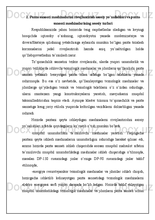 1. Paxta sanoati mashinalarini rivojlantirish asosiy yo’nalishlari va paxta
sanoati mashinalarining asosiy turlari
Respublikamizda   jahon   bozorida   teng   raqobatlasha   oladigan   va   keyingi
bosqichda   iqtisodiy   o’sishning,   iqtisodiyotni   yanada   modernizatsiya   va
diversifikatsiya   qilishning   yetakchisiga   aylanishi   mumkin   bo’lgan   paxta   tozalash
korxonalarini   jadal   rivojlantirish   hamda   aniq   yo’naltirilgan   holda
qo’llabquvvatlashni ta’minlash zarur. 
To’qimachilik   sanoatini   tezkor   rivojlanishi,   ularda   yuqori   unumdorlik   va
yuqori tezliklarda ishlovchi texnologik mashinalar va jihozlarni qo’llanilishi paxta
sanoati   yetkazib   berayotgan   paxta   tolasi   sifatiga   bo’lgan   talablarni   yanada
oshirmoqda.   Bu   esa   o’z   navbatida,   qo’llanilayotgan   texnologik   mashinalar   va
jihozlarga   qo’yiladigan   texnik   va   texnologik   talablarni   o’z   o’zidan   oshishiga,
ularni   muntazam   yangi   konstruksiyalarni   yaratish,   mavjudiarini   muqobil
takomillashtirishni   taqozo   etadi.   Ayniqsa   klaster   tizimini   to’qimachilik   va   paxta
sanoatiga   keng   joriy   etilishi   yuqorida   keltirilgan   vazifalarni   dolzarbligini   yanada
oshiradi. 
Hozirda   paxtani   qayta   ishlaydigan   mashinalarni   rivojlantirishni   asosiy
yo’nalishlari sifatida quyidagilarni ko’rsatib o’tish mumkin bo’ladi: 
-muqobil   unumdorlikni   ta’minlovchi   mashinalar   yaratish.   Yaqingacha
paxtani   qayta   ishlash   mashinalarini   unumdorligini   oshirishga   harakat   qilinar   edi,
ammo   hozirda   paxta   sanoati   ishlab   chiqarishda   asosan   muqobil   mahsulot   sifatini
ta’minlovchi   muqobil   unumdorlikdagi   mashinalar   ishlab   chiqarishga   o’tilmoqda,
masalan   DP-130   rusumidagi   jinlar   o’rniga   DP-90   rusumidagi   jinlar   taklif
etilmoqda; 
-energiya   resurstejamkor   texnologik   mashinalar   va   jihozlar   ishlab   chiqish,
hozirgacha   ishlatilib   kelinayotgan   paxta   sanoatidagi   texnologik   mashinalarni
elektro   energiyasi   sarfi   yuqori   darajada   bo’lib   kelgan.   Hozirda   taklif   etilayotgan
muqobil  unumdorlikdagi  texnologik mashinalar  va jihozlarni  paxta sanoati  uchun 