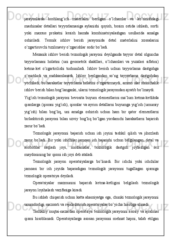 jarayonlarda   boshlang’ich   materlalni   berilgan   o’lchamlar   va   ko’rinishdagi
mashinalar   detallari   tayyorlamasiga   aylanishi   quyish,   bosim   ostida   ishlash,   sortli
yoki   maxsus   prokatni   kesish   hamda   kombinatsiyalashgan   usullarida   amalga
oshiriladi.   Termik   ishlov   berish   jarayonida   detal   materlalini   xossalarini
o’zgartiruvchi tuzilmaviy o’zgarishlar sodir bo’ladi.  
Mexanik  ishlov  berish  texnologik  jarayoni  deyilganda  tayyor  detal   olguncha
tayyorlamani   holatini   (uni   geometrik   shakllari,   o’lchamlari   va   yuzalari   sifatini)
ketma-ket   o’zgartirilishi   tushuniladi.   Ishlov   berish   uchun   tayyorlama   dastgohga
o’rnatiladi   va   mahkamlanadi.   Ishlov   berilgandan   so’ng   tayyorlama   dastgohdan
yechiladi, bu harakatlar tayyorlama holatini o’zgartirmaydi, ammo ular shunchalik
ishlov berish bilan bog’langanki, ularni texnologik jarayondan ajratib bo’lmaydi. 
Yig’ish texnologik jarayoni  bevosita  buyum  elementlarini ma’lum  ketma-ketlikda
qismlarga (qismni yig’ish), qismlar va ayrim detallarni buyumga yig’ish (umumiy
yig’ish)   bilan   bog’liq,   uni   amalga   oshirish   uchun   ham   bir   qator   elementlarni
birlashtirish   jarayoni   bilan   uzviy   bog’liq   bo’lgan   yordamchi   harakatlarni   bajarish
zarur bo’ladi. 
Texnologik   jarayonni   bajarish   uchun   ish   joyini   tashkil   qilish   va   jihozlash
zarur  bo’ladi. Bir yoki  ishchilar jamoasi  ish bajarishi  uchun belgilangan, detal  va
asoboblar   saqlash   joyi,   moslamalar,   texnologik   dastgoh   joylashgan   sex
maydonining bir qismi ish joyi deb ataladi.  
Texnologik   jarayon   operatsiyalarga   bo’linadi.   Bir   ishchi   yoki   ishchilar
jamoasi   bir   ish   joyida   bajaradigan   texnologik   jarayonni   tugallagan   qismiga
texnologik operatsiya deyiladi.  
Operatsiyalar   mazmunini   bajarish   ketma-ketligini   belgilash   texnologik
jarayon loyihalash vazifasiga kiradi.  
Bu ishlab chiqarish uchun katta ahamiyatga ega, chunki texnologik jarayonni
unumdorligi, nazorati va rejalashtirish operatsiyalar bo’yicha hisobga olinadi. 
Tashkiliy nuqtai-nazardan operatsiya texnologik jarayonni asosiy va ajralmas
qismi   hisoblanadi.   Operatsiyalarga   asosan   jarayonni   mehnat   hajmi,   talab   etilgan 