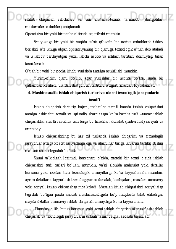 ishlab   chiqarish   ishchilari   va   uni   materlal-texnik   ta’minoti   (dastgohlar,
moslamalar, asboblar) aniqlanadi. 
Operatsiya bir yoki bir necha o’tishda bajarilishi mumkin. 
Bir   yuzaga   bir   yoki   bir   vaqtda   ta’sir   qiluvchi   bir   nechta   asboblarda   ishlov
berishni  o’z ichiga olgan operatsiyaning bir qismiga texnologik o’tish deb ataladi
va   u   ishlov   berilayotgan   yuza,   ishchi   asbob   va   ishlash   tartibini   doimiyligi   bilan
tasniflanadi.  
O’tish bir yoki bir necha ishchi yurishda amalga oshirilishi mumkin. 
Yurish-o’tish   qismi   bo’lib,   agar   yurishlar   bir   nechta   bo’lsa,   unda   bir
qatlamdan kesiladi, ulardan dastgoh ish tartibini o’zgartirmasdan foydalaniladi. 
4. Mashinasozlik ishlab chiqarish turlari va ularni texnologik jarayonlarini
tasnifi
Ishlab   chiqarish   dasturiy   hajmi,   mahsulot   tasnifi   hamda   ishlab   chiqarishni
amalga oshirishni texnik va iqtisodiy sharoitlarga ko’ra barcha turli –tuman ishlab
chiqarishlar shartli ravishda uch turga bo’linadilar: donalab (individual) seriyali va
ommaviy.  
Ishlab   chiqarishning   bu   har   xil   turlarida   ishlab   chiqarish   va   texnologik
jarayonlar o’ziga xos xususiyatlarga ega va ularni har biriga ishlarini tashkil etishni
ma’lum shakli tegishili bo’ladi.  
Shuni   ta’kidiash   lozimki,   korxonani   o’zida,   xattoki   bir   sexni   o’zida   ishlab
chiqarishni   turli   turlari   bo’lishi   mumkin,   ya’ni   alohida   mahsulot   yoki   detallar
korxona   yoki   sexdan   turli   texnologik   tamoyillarga   ko’ra   tayyorlanishi   mumkin:
ayrim detallarni tayyorlash texnologiyasini donalab, boshqalari, masalan ommaviy
yoki seriyali ishlab chiqarishga mos keladi. Masalan ishlab chiqarishni seriyalisiga
tegishili   bo’lgan   paxta   sanoati   mashinasozligida   ko’p   miqdorda   talab   etiladigan
mayda detallar ommaviy ishlab chiqarish tamoyiliga ko’ra tayyorlanadi.  
 Shunday qilib, butun korxona yoki sexni ishlab chiqarishini tasniflash ishlab
chiqarish va texnologik jarayonlarni ustunli tasnif belgisi asosida bajariladi.  