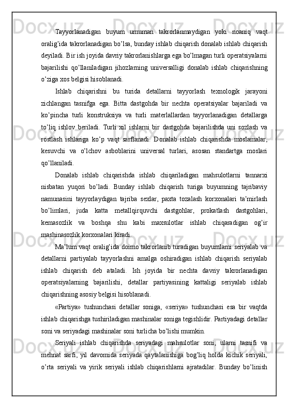 Tayyorlanadigan   buyum   umuman   takrorlanmaydigan   yoki   noaniq   vaqt
oralig’ida takrorlanadigan bo’lsa, bunday ishlab chiqarish donalab ishlab chiqarish
deyiladi. Bir ish joyida davriy takrorlanishlarga ega bo’lmagan turli operatsiyalarni
bajarilishi   qo’llaniladigan   jihozlarning   universalligi   donalab   ishlab   chiqarishning
o’ziga xos belgisi hisoblanadi. 
Ishlab   chiqarishni   bu   turida   detallarni   tayyorlash   texnologik   jarayoni
zichlangan   tasnifga   ega.   Bitta   dastgohda   bir   nechta   operatsiyalar   bajariladi   va
ko’pincha   turli   konstruksiya   va   turli   materlallardan   tayyorlanadigan   detallarga
to’liq   ishlov   beriladi.   Turli   xil   ishlarni   bir   dastgohda   bajarilishda   uni   sozlash   va
rostlash   ishlariga   ko’p   vaqt   sarflanadi.   Donalab   ishlab   chiqarishda   moslamalar,
kesuvchi   va   o’lchov   asboblarini   universal   turlari,   asosan   standartga   moslari
qo’llaniladi. 
Donalab   ishlab   chiqarishda   ishlab   chiqariladigan   mahsulotlarni   tannarxi
nisbatan   yuqori   bo’ladi.   Bunday   ishlab   chiqarish   turiga   buyumning   tajribaviy
namunasini   tayyorlaydigan   tajriba   sexlar,   paxta   tozalash   korxonalari   ta’mirlash
bo’limlari,   juda   katta   metallqirquvchi   dastgohlar,   prokatlash   dastgohlari,
kemasozlik   va   boshqa   shu   kabi   maxsulotlar   ishlab   chiqaradigan   og’ir
mashinasozlik korxonalari kiradi. 
Ma’lum vaqt oralig’ida doimo takrorlanib turadigan buyumlarni seriyalab va
detallarni   partiyalab   tayyorlashni   amalga   oshiradigan   ishlab   chiqarish   seriyalab
ishlab   chiqarish   deb   ataladi.   Ish   joyida   bir   nechta   davriy   takrorlanadigan
operatsiyalarning   bajarilishi,   detallar   partiyasining   kattaligi   seriyalab   ishlab
chiqarishning asosiy belgisi hisoblanadi. 
«Partiya»   tushunchasi   detallar   soniga,   «seriya»   tushunchasi   esa   bir   vaqtda
ishlab chiqarishga tushiriladigan mashinalar soniga tegishlidir. Partiyadagi detallar
soni va seriyadagi mashinalar soni turlicha bo’lishi mumkin. 
Seriyali   ishlab   chiqarishda   seriyadagi   mahsulotlar   soni,   ularni   tasnifi   va
mehnat   sarfi,   yil   davomida   seriyada   qaytalanishiga   bog’liq   holda   kichik   seriyali,
o’rta   seriyali   va   yirik   seriyali   ishlab   chiqarishlarni   ajratadilar.   Bunday   bo’linish 