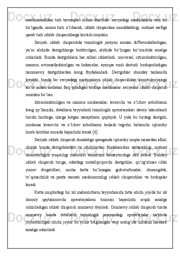 mashinasozlikni  turli tarmoqlari uchun shartlidir: seriyadagi mashinalarni  soni bir
bo’lganda,  ammo  turli  o’lchamli,  ishlab  chiqarishni  murakkabligi, mehnat   sarfiga
qarab turli ishlab chiqarishlarga kiritish mumkin.  
Seriyali   ishlab   chiqarishda   texnologik   jarayon   asosan   differenslallashgan,
ya’ni   alohida   dastgohlarga   biriktirilgan,   alohida   bo’lingan   ko’rinishda   amalga
oshiriladi.   Bunda   dastgohlarni   har   xillari   ishlatiladi:   universal,   ixtisoslashtirilgan,
maxsus,   avtomatlashtirilgan   va   hokazolar,   ayniqsa   sonli   dasturli   boshqariladigan
zamonaviy   dastgohlardan   keng   foydalaniladi.   Dastgohlar   shunday   tanlanishi
kerakki,   bunda   bir   seriyadagi   mashinalarni   ishlab   chiqarishdan,   konstruksiyasiga
ko’ra undan nisbatan farq qiladigan boshqa  mashinalar  seriyasini  ishlab chiqarish
mumkin bo’lsin. 
Ixtisoslashtirilgan   va   maxsus   moslamalar,   kesuvchi   va   o’lchov   asboblarini
keng qo’llanishi, detallarni tayyorlash texnologik operatsiyalari davriy takrorlanib
turishi   hisobiga,   ularga   ketgan   xarajatlarni   qoplaydi.   U   yoki   bu   turdagi   dastgoh,
moslama   kesuvchi   va   o’lchov   asboblarini   tanlash   tegishii   birlamchi   iqtisodiy
hisob-kitoblar asosida bajarilishi kerak [6]. 
Seriyali ishlab chiqarish donalabga qaraganda iqtisodiy nuqtai-nazardan afzal,
chunki   bunda   dastgohlardan   va   ishchilardan   foydalanishni   samaraliligi,   mehnat
unumdorligini   yuqoriligi   mahsulot   tannarxini   kamaytirishga   olib   keladi.   Bunday
ishlab   chiqarish   turiga,   odatdagi   metallqirquvchi   dastgohlar,   qo’zg’almas   ichki
yonuv   dvigatellari,   uncha   katta   bo’lmagan   gidroturbinalar,   shuningdek,
to’qimachilik   va   paxta   sanoati   mashinasozligi   ishlab   chiqarishlari   va   boshqalar
kiradi.  
Katta miqdordagi bir xil mahsulotlarni tayyorlanishi bitta ishchi joyida bir xil
doimiy   qaytalanuvchi   operatsiyalarni   tinimsiz   bajarilishi   orqali   amalga
oshiriladigan ishlab chiqarish ommaviy deyiladi. Ommaviy ishlab chiqarish turida
ommaviy   bunda   detallarni   texnologik   jarayondagi   operatsiyalar   tartibida
joylashtirilgan ishchi joylar bo’yicha belgilangan vaqt oralig’ida uzluksiz harakati
amalga oshiriladi.  