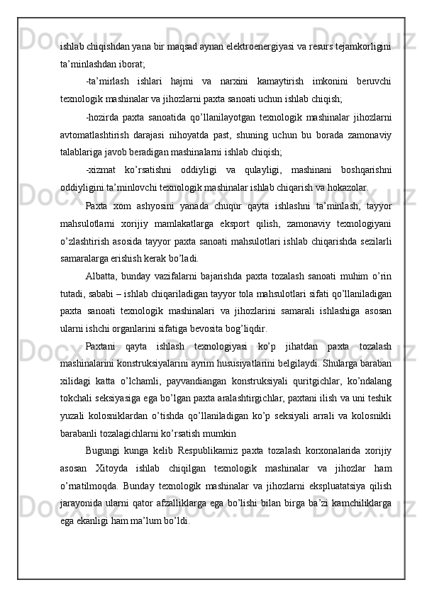ishlab chiqishdan yana bir maqsad aynan elektroenergiyasi va resurs tejamkorligini
ta’minlashdan iborat; 
-ta’mirlash   ishlari   hajmi   va   narxini   kamaytirish   imkonini   beruvchi
texnologik mashinalar va jihozlarni paxta sanoati uchun ishlab chiqish; 
-hozirda   paxta   sanoatida   qo’llanilayotgan   texnologik   mashinalar   jihozlarni
avtomatlashtirish   darajasi   nihoyatda   past,   shuning   uchun   bu   borada   zamonaviy
talablariga javob beradigan mashinalarni ishlab chiqish; 
-xizmat   ko’rsatishni   oddiyligi   va   qulayligi,   mashinani   boshqarishni
oddiyligini ta’minlovchi texnologik mashinalar ishlab chiqarish va hokazolar. 
Paxta   xom   ashyosini   yanada   chuqur   qayta   ishlashni   ta’minlash,   tayyor
mahsulotlarni   xorijiy   mamlakatlarga   eksport   qilish,   zamonaviy   texnologiyani
o’zlashtirish  asosida  tayyor  paxta sanoati  mahsulotlari  ishlab chiqarishda  sezilarli
samaralarga erishish kerak bo’ladi. 
Albatta,   bunday   vazifalarni   bajarishda   paxta   tozalash   sanoati   muhim   o’rin
tutadi, sababi – ishlab chiqariladigan tayyor tola mahsulotlari sifati qo’llaniladigan
paxta   sanoati   texnologik   mashinalari   va   jihozlarini   samarali   ishlashiga   asosan
ularni ishchi organlarini sifatiga bevosita bog’liqdir. 
Paxtani   qayta   ishlash   texnologiyasi   ko’p   jihatdan   paxta   tozalash
mashinalarini konstruksiyalarini ayrim hususiyatlarini belgilaydi. Shularga baraban
xilidagi   katta   o’lchamli,   payvandiangan   konstruksiyali   quritgichlar,   ko’ndalang
tokchali seksiyasiga ega bo’lgan paxta aralashtirgichlar, paxtani ilish va uni teshik
yuzali   kolosniklardan   o’tishda   qo’llaniladigan   ko’p   seksiyali   arrali   va   kolosnikli
barabanli tozalagichlarni ko’rsatish mumkin  
Bugungi   kunga   kelib   Respublikamiz   paxta   tozalash   korxonalarida   xorijiy
asosan   Xitoyda   ishlab   chiqilgan   texnologik   mashinalar   va   jihozlar   ham
o’rnatilmoqda.   Bunday   texnologik   mashinalar   va   jihozlarni   ekspluatatsiya   qilish
jarayonida   ularni   qator   afzalliklarga   ega   bo’lishi   bilan   birga   ba’zi   kamchiliklarga
ega ekanligi ham ma’lum bo’ldi.  