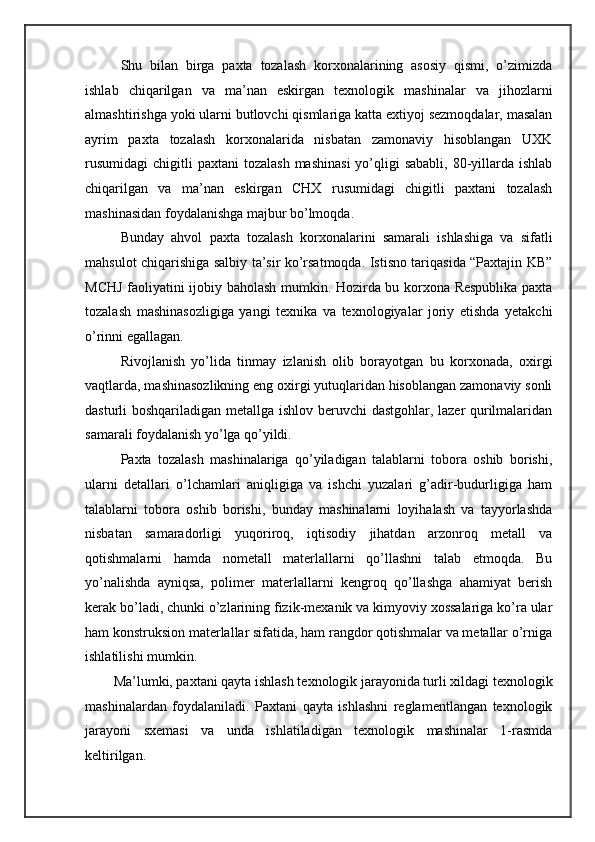 Shu   bilan   birga   paxta   tozalash   korxonalarining   asosiy   qismi,   o’zimizda
ishlab   chiqarilgan   va   ma’nan   eskirgan   texnologik   mashinalar   va   jihozlarni
almashtirishga yoki ularni butlovchi qismlariga katta extiyoj sezmoqdalar, masalan
ayrim   paxta   tozalash   korxonalarida   nisbatan   zamonaviy   hisoblangan   UXK
rusumidagi  chigitli   paxtani  tozalash   mashinasi  yo’qligi   sababli,  80-yillarda  ishlab
chiqarilgan   va   ma’nan   eskirgan   CHX   rusumidagi   chigitli   paxtani   tozalash
mashinasidan foydalanishga majbur bo’lmoqda. 
Bunday   ahvol   paxta   tozalash   korxonalarini   samarali   ishlashiga   va   sifatli
mahsulot chiqarishiga salbiy ta’sir ko’rsatmoqda. Istisno tariqasida “Paxtajin KB”
MCHJ faoliyatini ijobiy baholash mumkin. Hozirda bu korxona Respublika paxta
tozalash   mashinasozligiga   yangi   texnika   va   texnologiyalar   joriy   etishda   yetakchi
o’rinni egallagan.  
Rivojlanish   yo’lida   tinmay   izlanish   olib   borayotgan   bu   korxonada,   oxirgi
vaqtlarda, mashinasozlikning eng oxirgi yutuqlaridan hisoblangan zamonaviy sonli
dasturli boshqariladigan metallga ishlov beruvchi dastgohlar, lazer qurilmalaridan
samarali foydalanish yo’lga qo’yildi.  
Paxta   tozalash   mashinalariga   qo’yiladigan   talablarni   tobora   oshib   borishi,
ularni   detallari   o’lchamlari   aniqligiga   va   ishchi   yuzalari   g’adir-budurligiga   ham
talablarni   tobora   oshib   borishi,   bunday   mashinalarni   loyihalash   va   tayyorlashda
nisbatan   samaradorligi   yuqoriroq,   iqtisodiy   jihatdan   arzonroq   metall   va
qotishmalarni   hamda   nometall   materlallarni   qo’llashni   talab   etmoqda.   Bu
yo’nalishda   ayniqsa,   polimer   materlallarni   kengroq   qo’llashga   ahamiyat   berish
kerak bo’ladi, chunki o’zlarining fizik-mexanik va kimyoviy xossalariga ko’ra ular
ham konstruksion materlallar sifatida, ham rangdor qotishmalar va metallar o’rniga
ishlatilishi mumkin. 
Ma’lumki, paxtani qayta ishlash texnologik jarayonida turli xildagi texnologik
mashinalardan   foydalaniladi.   Paxtani   qayta   ishlashni   reglamentlangan   texnologik
jarayoni   sxemasi   va   unda   ishlatiladigan   texnologik   mashinalar   1-rasmda
keltirilgan.  