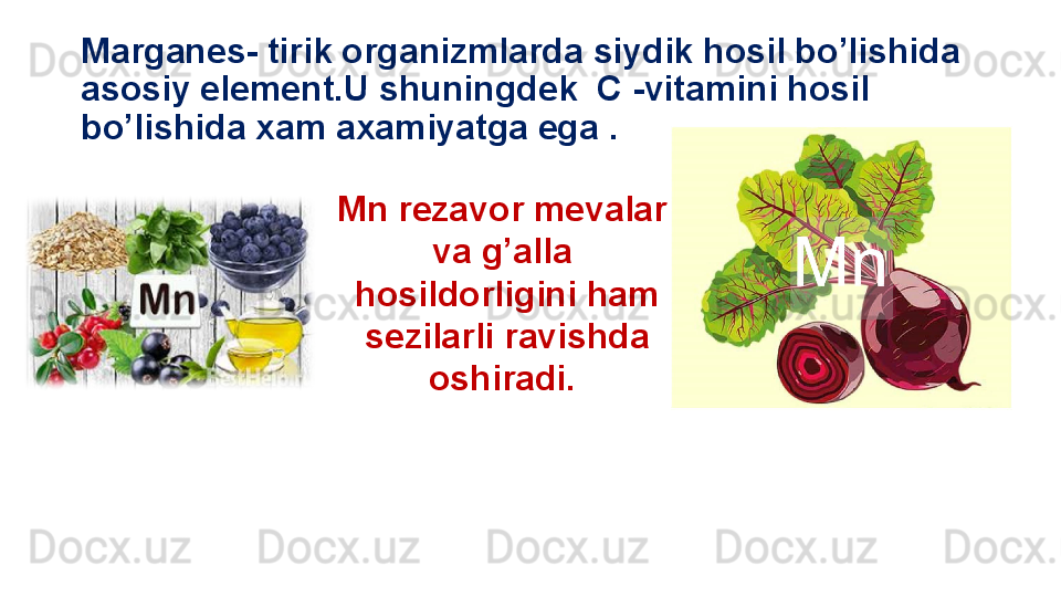 Marganes- tirik organizmlarda siydik hosil bo’lishida 
asosiy element.U shuningdek  C -vitamini hosil 
bo’lishida xam axamiyatga ega .
Mn rezavor mevalar 
va g’alla 
hosildorligini ham
  sezilarli ravishda 
oshiradi.  