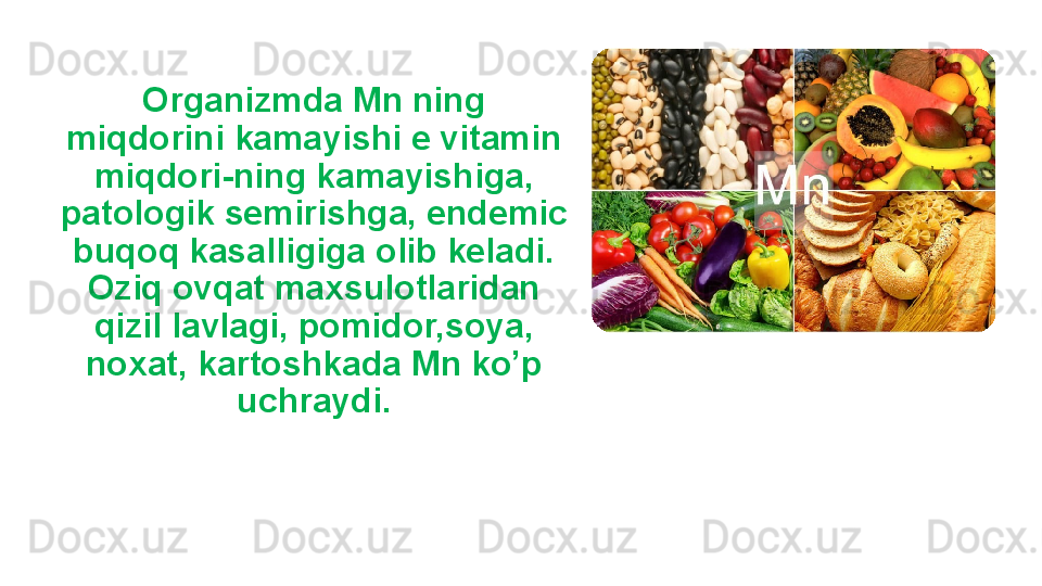 Organizmda Mn ning 
miqdorini kamayishi e vitamin 
miqdori-ning kamayishiga, 
patologik semirishga, endemic 
buqoq kasalligiga olib keladi. 
Oziq ovqat maxsulotlaridan 
qizil lavlagi, pomidor,soya, 
noxat, kartoshkada Mn ko’p 
uchraydi. 