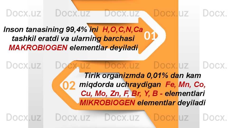 Inson tanasining 99,4% ini   H,O,C,N,Ca  
tashkil eratdi va ularning barchasi 
MAKROBIOGEN  elementlar deyiladi
Tirik organizmda 0,01% dan kam 
miqdorda uchraydigan   Fe,   Mn,   Co,  
Cu,   Mo,   Zn,   F,   Br,   Y,   B -  elementlari 
MIKROBIOGEN  elementlar deyiladi 01
02 