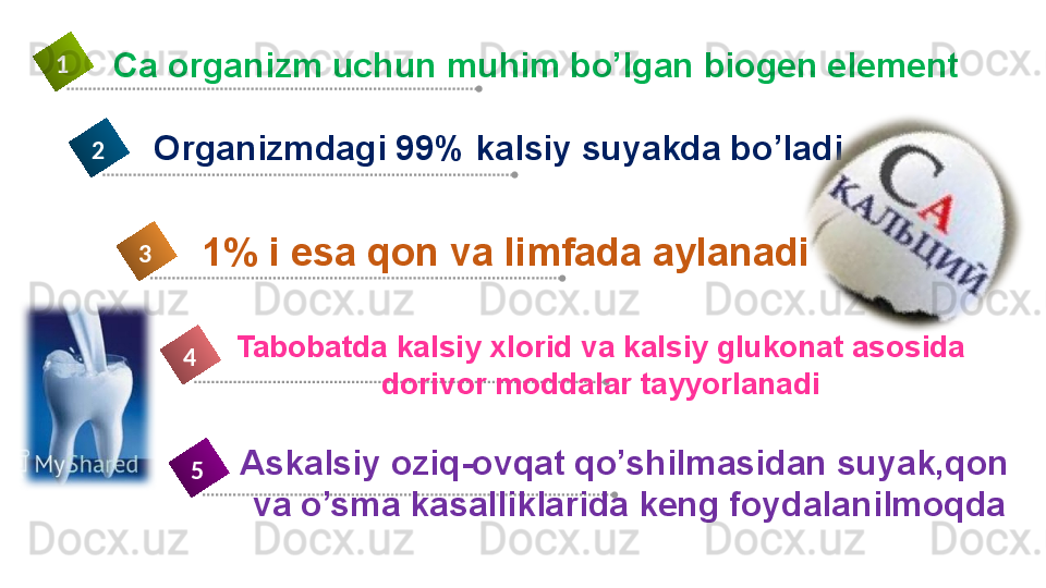 Tabobatda kalsiy xlorid va kalsiy glukonat asosida 
dorivor moddalar tayyorlanadi4Ca organizm uchun muhim bo’lgan biogen element 1
Organizmdagi 99% kalsiy suyakda bo’ladi2
1% i esa qon va limfada aylanadi3
Askalsiy oziq-ovqat qo’shilmasidan suyak,qon 
va o’sma kasalliklarida keng foydalanilmoqda5 