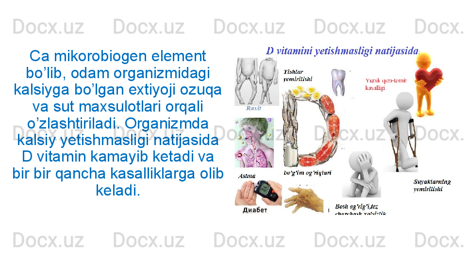 Ca mikorobiogen element 
bo’lib, odam organizmidagi 
kalsiyga bo’lgan extiyoji ozuqa 
va sut maxsulotlari orqali 
o’zlashtiriladi. Organizmda 
kalsiy yetishmasligi natijasida 
D vitamin kamayib ketadi va 
bir bir qancha kasalliklarga olib 
keladi. 