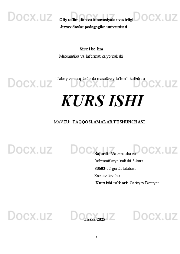                                Oliy   ta'lim,   fan   va   innovasiyalar   vazirligi 
                          Jizzax davlat pedagogika universiteti
Sirtqi bo`lim
Matematika va Informatika yo`nalishi
“Tabiiy va aniq fanlarda masofaviy ta’lim”    kafedrasi
KURS  ISHI
MAVZU:   TAQQOSLAMALAR TUSHUNCHASI
Bajardi:   Matematika va 
Informatikayo`nalishi 3-kurs 
S0603- 22 guruh talabasi 
Esanov Javohir
                                                                  Kurs   ishi   rahbari:   Gadayev Doniyor
                            Jizzax- 2025
1 