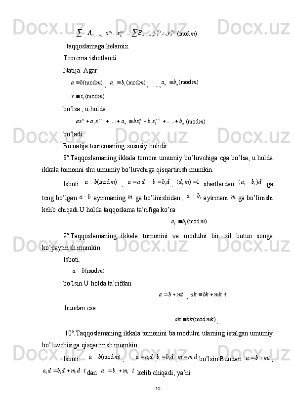        	k	A		.....1	kkx	x		...11		k	k	ky	y	B					....1	1	1	....	)	(mod	m
  taqqoslamaga kelamiz.
Teorema isbotlandi.
Natija. Agar 
    	
)	(mod	m	b	a ,  	)	(mod1	1	m	b	a	 ,….., )(mod mba
nn 
    	
)	(mod1	m	x	x  
bo’lsa , u holda 
       	
n	n	n	n	n	n	b	xb	bx	a	x	a	ax										.....	....	111	1	1	1	)	(mod	m
bo’ladi. 
Bu natija teoremaning xususiy holidir.
8º.Taqqoslamaning ikkala tomoni umumiy bo’luvchiga ega bo’lsa, u holda
ikkala tomonni shu umumiy bo’luvchiga qisqartirish mumkin.
Isboti.  	
)	(mod	m	b	a   ,  	da	a	1	 ,  	db	b 1
,  	1	)	,	(		m	d   shartlardan  	d	b	a	)	(	1	1   ga
teng bo’lgan 	
b	a  ayirmaning 	m  ga bo’linishidan , 	1	1	b	a	  ayirmani 	m  ga bo’linishi
kelib chiqadi.U holda taqqoslama ta’rifiga ko’ra
                                                              	
)	(mod1	1	m	b	a	 .
9º.Taqqoslamaning   ikkala   tomonini   va   modulni   bir   xil   butun   songa
ko’paytirish mumkin.
Isboti.
     	
)	(mod	m	b	a
bo’lsin.U holda ta’rifdan 
                                                       	
mt	b	a		  , 	t	mk	bk	ak			
 bundan esa 
                                                                	
)	(mod	mk	bk	ak	 .
 10º.Taqqoslamaning ikkala tomonini ba modulni ularning istalgan umumiy
bo’luvchisiga qisqartirish mumkin.
Isboti.    	
)	(mod	m	b	a ,      	da	a	1	 ,	db	b 1
,	d	m	m	1	 bo’lsin.Bundan  	mt	b	a		 ,	
t	d	m	db	da				1	1	1
dan  	t	m	b	a				1	1	1  kelib chiqadi, ya’ni                       
10 