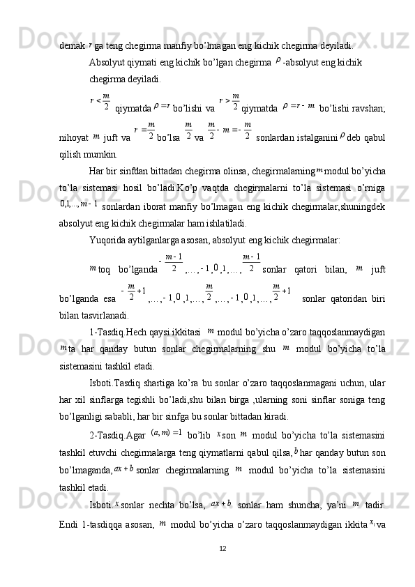 demak r ga teng chegirma manfiy bo’lmagan eng kichik chegirma deyiladi.
Absolyut qiymati eng kichik bo’lgan chegirma 	
 -absolyut eng kichik
chegirma deyiladi.	
2
m	r
  qiymatda	r	 bo’lishi  va  	2
m	r qiymatda  	m	r		   bo’lishi ravshan;
nihoyat  	
m   juft va  	2
m	r bo’lsa   2m
va  	2	2	
m	m	m		   sonlardan istalganini	 deb qabul
qilish mumkin.
Har bir sinfdan bittadan chegirma olinsa, chegirmalarning	
m modul bo’yicha
to’la   sistemasi   hosil   bo’ladi.Ko’p   vaqtda   chegirmalarni   to’la   sistemasi   o’rniga	
1	,...,1,0		m
  sonlardan  iborat  manfiy bo’lmagan  eng kichik  chegirmalar,shuningdek
absolyut eng kichik chegirmalar ham ishlatiladi.
Yuqorida aytilganlarga asosan, absolyut eng kichik chegirmalar:	
m
toq   bo’lganda	2
1	m ,…,	
1 ,	0 ,	1 ,…,	2
1	m sonlar   qatori   bilan,  	
m   juft
bo’lganda   esa  	
1	2		m ,…,	
1 ,	0 ,	1 ,…, 2m
,…,	1 ,	0 ,	1 ,…,	1	2		m     sonlar   qatoridan   biri
bilan tasvirlanadi.
1-Tasdiq.Hech qaysi ikkitasi  	
m  modul bo’yicha o’zaro taqqoslanmaydigan	
m
ta   har   qanday   butun   sonlar   chegirmalarning   shu  	m   modul   bo’yicha   to’la
sistemasini tashkil etadi.
Isboti.Tasdiq  shartiga ko’ra bu sonlar  o’zaro taqqoslanmagani  uchun, ular
har   xil   sinflarga   tegishli   bo’ladi,shu   bilan   birga   ,ularning   soni   sinflar   soniga   teng
bo’lganligi sababli, har bir sinfga bu sonlar bittadan kiradi.
2-Tasdiq.Agar  	
1	)	,	(		m	a   bo’lib  	x son  	m   modul   bo’yicha   to’la   sistemasini
tashkil etuvchi chegirmalarga teng qiymatlarni qabul qilsa,	
b har qanday butun son
bo’lmaganda,	
b	ax	 sonlar   chegirmalarning  	m   modul   bo’yicha   to’la   sistemasini
tashkil etadi.
Isboti.	
x sonlar   nechta   bo’lsa,  	b	ax	   sonlar   ham   shuncha,   ya’ni  	m   tadir.
Endi   1-tasdiqqa   asosan,  	
m   modul   bo’yicha   o’zaro   taqqoslanmaydigan   ikkita	1x va
12 