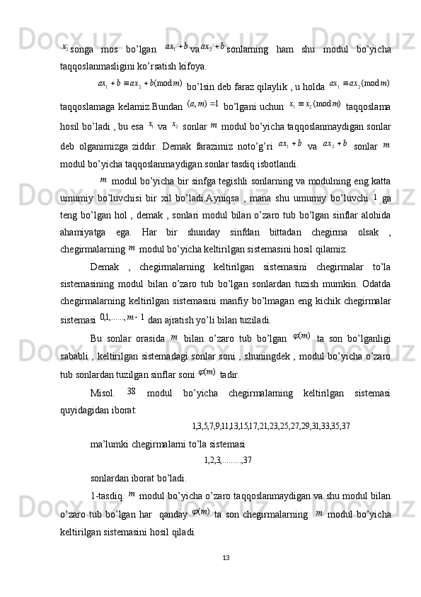 2x
songa   mos   bo’lgan  	b	ax	1 va	b	ax	 2
sonlarning   ham   shu   modul   bo’yicha
taqqoslanmasligini ko’rsatish kifoya.	
)	(mod	2	1	m	b	ax	b	ax			
 bo’lsin deb faraz qilaylik , u holda 	)	(mod2	1	m	ax	ax	
taqqoslamaga kelamiz.Bundan  	
1	)	,	(		m	a   bo’lgani uchun  	)	(mod2	1	m	x	x	   taqqoslama
hosil bo’ladi , bu esa 	
1x  va  2	x
 sonlar 	m  modul bo’yicha taqqoslanmaydigan sonlar
deb   olganimizga   ziddir.   Demak   farazimiz   noto’g’ri  	
b	ax	1   va  	b	ax	 2
  sonlar  	m
modul bo’yicha taqqoslanmaydigan sonlar tasdiq isbotlandi.
     	
m   modul bo’yicha bir sinfga tegishli sonlarning va modulning eng katta
umumiy   bo’luvchisi   bir   xil   bo’ladi.Ayniqsa   ,   mana   shu   umumiy   bo’luvchi  	
1   ga
teng bo’lgan hol  , demak , sonlari modul  bilan o’zaro tub bo’lgan sinflar  alohida
ahamiyatga   ega.   Har   bir   shunday   sinfdan   bittadan   chegirma   olsak   ,
chegirmalarning 	
m  modul bo’yicha keltirilgan sistemasini hosil qilamiz.
Demak   ,   chegirmalarning   keltirilgan   sistemasini   chegirmalar   to’la
sistemasining   modul   bilan   o’zaro   tub   bo’lgan   sonlardan   tuzish   mumkin.   Odatda
chegirmalarning  keltirilgan  sistemasini   manfiy  bo’lmagan  eng  kichik chegirmalar
sistemasi 	
1	,......,1,0		m  dan ajratish yo’li bilan tuziladi. 
Bu   sonlar   orasida  	
m   bilan   o’zaro   tub   bo’lgan  	)	(m	   ta   son   bo’lganligi
sababli , keltirilgan sistemadagi  sonlar soni , shuningdek , modul bo’yicha o’zaro
tub sonlardan tuzilgan sinflar soni 	
)	(m	  tadir.
Misol.  	
38   modul   bo’yicha   chegirmalarning   keltirilgan   sistemasi
quyidagidan iborat: 
                                         	
37,	35,	33,	31,	29,	27,	25,	23,	21,	17,	15,	13,	11,9,7,5,3,1  
ma’lumki chegirmalarni to’la sistemasi 
                                              	
37,	,.........3,2,1
sonlardan iborat bo’ladi.
1-tasdiq.  	
m  modul bo’yicha o’zaro taqqoslanmaydigan va shu modul bilan
o’zaro   tub   bo’lgan   har     qanday  	
)	(m	   ta   son   chegirmalarning    	m   modul   bo’yicha
keltirilgan sistemasini hosil qiladi.
13 