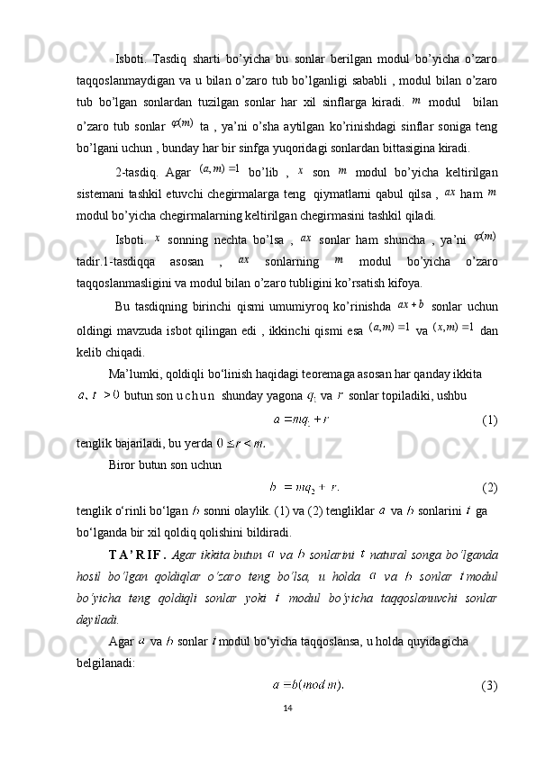 Isboti.   Tasdiq   sharti   bo’yicha   bu   sonlar   berilgan   modul   bo’yicha   o’zaro
taqqoslanmaydigan va u bilan o’zaro tub bo’lganligi sababli  , modul  bilan o’zaro
tub   bo’lgan   sonlardan   tuzilgan   sonlar   har   xil   sinflarga   kiradi.  m   modul     bilan
o’zaro   tub   sonlar  	
)	(m	   ta   ,   ya’ni   o’sha   aytilgan   ko’rinishdagi   sinflar   soniga   teng
bo’lgani uchun , bunday har bir sinfga yuqoridagi sonlardan bittasigina kiradi.
2-tasdiq.   Agar  	
1	)	,	(		m	a   bo’lib   ,  	x   son  	m   modul   bo’yicha   keltirilgan
sistemani tashkil etuvchi chegirmalarga teng   qiymatlarni qabul qilsa ,  	
ax   ham  	m
modul bo’yicha chegirmalarning keltirilgan chegirmasini tashkil qiladi.
Isboti.  	
x   sonning   nechta   bo’lsa   ,  	ax   sonlar   ham   shuncha   ,   ya’ni  	)	(m	
tadir.1-tasdiqqa   asosan   ,  	
ax   sonlarning  	m   modul   bo’yicha   o’zaro
taqqoslanmasligini va modul bilan o’zaro tubligini ko’rsatish kifoya. 
Bu   tasdiqning   birinchi   qismi   umumiyroq   ko’rinishda  	
b	ax	   sonlar   uchun
oldingi  mavzuda  isbot   qilingan edi   , ikkinchi   qismi  esa  
1	)	,	(		m	a   va  	1	)	,	(		mx   dan
kelib chiqadi.
Ma’lumki, qoldiqli bo‘linish haqidagi teoremaga asosan har qanday ikkita
 butun son  u c h u n   shunday yagona   va   sonlar topiladiki, ushbu
                                 ( 1 )
tenglik bajariladi, bu  y erda 
Biror butun son uchun
                         (2)
tenglik o‘rinli bo‘lgan    sonni olaylik. ( 1 ) va (2) tengliklar   va   sonlarini   ga 
bo‘lganda bir xil qoldiq qolishini bildiradi.
T A ’ R I F .   Agar ikkita butun     va     sonlarini     natural songa bo‘lganda
hosil   bo‘lgan   qoldiqlar   o‘zaro   teng   bo‘lsa,   u   holda     va     sonlar   modul
bo‘yicha   teng   qoldiqli   sonlar   yoki     modul   bo‘yicha   taqqoslanuvchi   sonlar
deyiladi.
Agar   va   sonlar  modul bo‘yicha taqqoslansa, u holda quyidagicha 
belgilanadi:
                                (3)
14 
