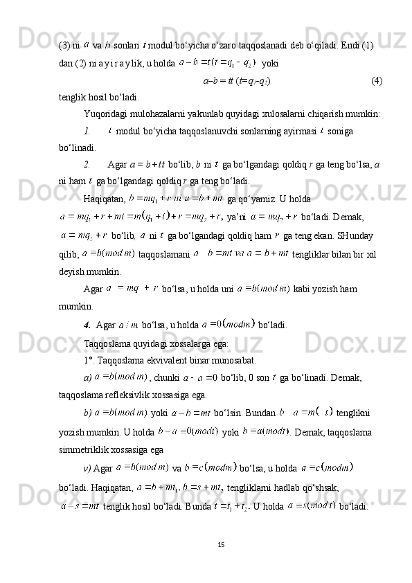 (3) ni   va   sonlari  modul bo‘yicha o‘zaro taqqoslanadi deb o‘qiladi. Endi (1) 
dan (2) ni  a y i r a y lik, u holda     yoki
a – b  =  tt  ( t=q
1 -q
2 )                              (4)
tenglik hosil bo‘ladi.
Yuqoridagi mulohazalarni yakunlab quyidagi xulosalarni chiqarish mumkin:
1.   modul bo‘yicha taqqoslanuvchi sonlarning ayirmasi    soniga 
bo‘linadi.
2. Agar  a =  b + t t  bo‘lib,  b  ni   ga bo‘lgandagi qoldiq  r  ga teng bo‘lsa,  a  
ni ham   ga bo‘lgandagi qoldiq  r  ga teng bo‘ladi.
H aqiqatan,     ga qo‘yamiz.   U holda
 ya’ni     bo‘ladi. Demak,
  bo‘lib ,   ni   ga bo‘lgandagi qoldiq ham   ga teng ekan. SHunday 
qilib,   ta q qoslamani   tengliklar bilan bir xil 
deyish   mumkin.
Agar   bo‘lsa, u holda uni   kabi yozish ham 
mumkin.
4. Agar   bo‘lsa, u holda   bo‘ladi.
Ta q qoslama quyidagi xossalarga ega:
1 °.  Taqqoslama ekvivalent binar munosabat.
a)  , chunki   bo‘lib,  0  son    ga bo‘linadi. Demak, 
taqqoslama refleksivlik xossasiga ega.
b)   yoki   bo‘lsin. Bundan   tenglikni 
yozish mumkin. U holda   yoki  .  Demak, taqqoslama 
simmetriklik xossasiga ega
v)  Agar   va   bo‘lsa, u holda    
bo‘ladi. Ha q iqatan,   te n gliklarni hadlab qo‘shsak,
  tenglik hosil bo‘ladi. Bunda   U holda   bo‘ladi. 
15 