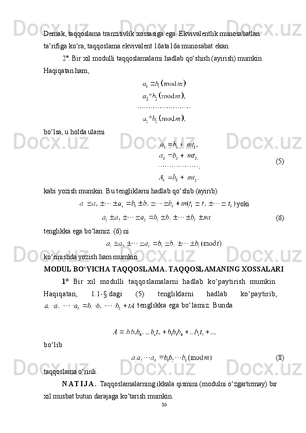 Demak, taqqoslama tranzitivlik xossasiga ega. Ekvivalentlik munosabatlari 
ta’rifiga ko‘ra, taqqoslama ekvivalent  16 ata 16 a munosabat ekan.
2 ° . Bir xil modulli taqqoslamalarni hadlab qo‘shish (ayirish) mumkin. 
Haqiqatan ham,
bo‘lsa, u holda ularni
     (5)
kabi yozish mumkin. Bu tengliklarni hadlab qo‘shib (ayirib)
yoki
       (6)
tenglikka ega bo‘lamiz.  ( 6 )  ni
ko ‘ rinishda   yozish   ham   mumkin .
MODUL BO‘YICHA TAQQOSLAMA. TAQQOSLAMANING XOSSALARI
1 °   Bir   xil   modulli   taqqoslamalarni   hadlab   ko‘paytirish   mumkin.
Haqiqatan,   1.1-§. dagi   (5)   tengliklarni   hadlab   ko‘paytirib,
 tenglikka ega bo‘lamiz. Bunda
bo‘lib
                     (8)
taqqoslama o‘rinli.
N A T I J A .  Taqqoslamalarning ikkala qismini (modulni o‘zgartirmay) bir 
xil musbat butun darajaga ko‘tarish mumkin .
16 