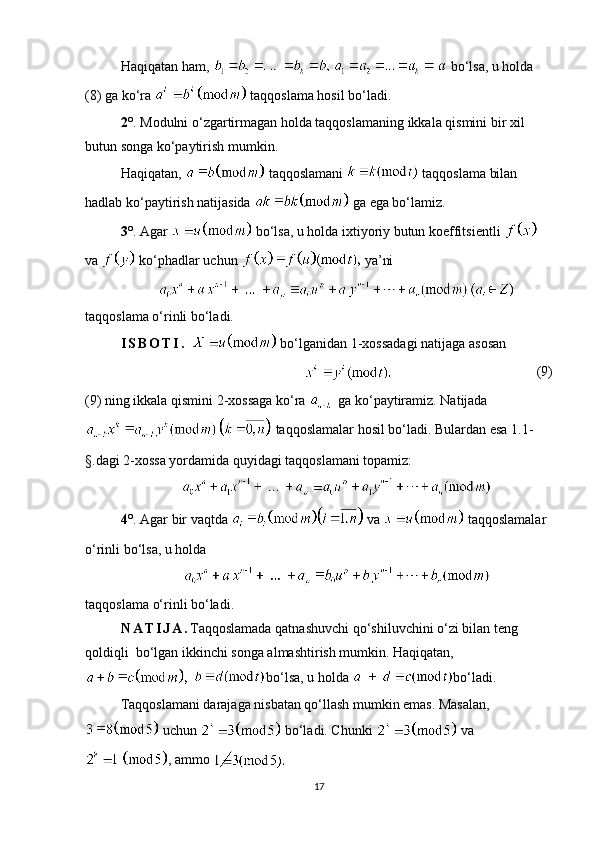 Haqiqatan ham,    bo‘lsa, u holda 
( 8 )  ga ko‘ra    taqqoslama hosil bo‘ladi.
2° .  Modulni o‘zgartirmagan holda taqqoslamaning ikkala qismini bir xil 
butun songa ko‘paytirish mumkin.
Haqiqatan,   taqqoslamani    taqqoslama bilan 
hadlab ko‘paytirish natijasida    ga ega bo‘lamiz.
3° . Agar    bo‘lsa, u holda ixtiyoriy butun koeffitsientli   
va   ko‘phadlar uchun   ya’ni
taqqoslama o‘rinli bo‘ladi.
I S B O T I .     bo‘lganidan   1- xossadagi   natijaga   asosan
                                     (9)
(9)  ning ikkala qismini  2- xossaga ko‘ra   
  ga ko‘paytiramiz. Natijada
  taqqoslamalar hosil bo‘ladi. Bulardan esa  1.1-
§. dagi  2- xossa yordamida quyidagi taqqoslamani topamiz:
4° . Agar  bir vaqtda     va    taqqoslamalar 
o‘rinli bo‘lsa, u   holda
taqqoslama   o‘rinli   bo‘ladi.
N A T I J A . Taqqoslamada qatnashuvchi qo‘shiluvchini o‘zi bilan teng 
qoldiqli  bo‘lgan ikkinchi songa almashtirish mumkin. Haqiqatan,
  bo‘lsa, u   holda   bo‘ladi.
Taqqoslamani darajaga nisbatan qo‘llash mumkin emas. Masalan,
  uchun   bo‘ladi. Chunki   va
, ammo 
17 