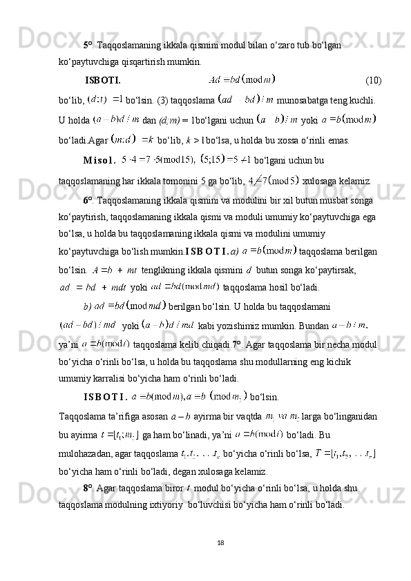 5 ° .  Taqqoslamaning ikkala qismini modul bilan o‘zaro tub bo‘lgan 
ko‘paytuvchiga qisqartirish mumkin.
ISBOTI.                 ( 10 )
bo‘lib,    bo‘lsin.  ( 3 )  taqqoslama    munosabatga teng kuchli. 
U holda   dan  (d; m)  =  1 bo‘lgani uchun    yoki   
bo‘ladi. Agar   bo‘lib,  bo‘lsa, u holda bu xossa o‘rinli emas.
M i s o l .     bo‘lgani uchun bu 
taqqoslamaning har ikkala tomonini  5  ga bo‘lib,   xulosaga kelamiz.
6 ° .  Taqqoslamaning ikkala qismini va modulini bir xil butun musbat songa 
ko‘paytirish, taqqoslamaning ikkala qismi va moduli umumiy ko‘paytuvchiga ega 
bo‘lsa, u holda bu taqqoslamaning ikkala qismi va modulini umumiy 
ko‘paytuvchiga bo‘lish mumkin. I S B O T I . a )   taqqoslama berilgan 
bo‘lsin.   tenglikning ikkala qismini   butun songa ko‘paytirsak,
 yoki   taqqoslama hosil bo‘ladi.
b)    berilgan bo‘lsin. U holda bu taqqoslamani
  yoki  kabi yozishimiz mumkin. Bundan   
ya’ni   taqqoslama kelib chiqadi. 7 ° . Agar  taqqoslama bir necha modul 
bo‘yicha o‘rinli bo‘lsa, u holda bu taqqoslama shu modullarning eng kichik 
umumiy karralisi bo‘yicha ham o‘rinli bo‘ladi.
I S B O T I .     bo‘lsin.
Taqqoslama ta’rifiga asosan    ayirma bir vaqtda 
  larga bo‘linganidan 
bu ayirma    ga ham bo‘linadi, ya’ni    bo‘ladi. Bu 
mulohazadan, agar taqqoslama   bo‘yicha o‘rinli bo‘lsa,   
bo‘yicha ham o‘rinli bo‘ladi, degan xulosaga kelamiz.
8 ° . Agar  taqqoslama biror    modul bo‘yicha o‘rinli bo‘lsa, u holda shu 
taqqoslama modulning ixtiyoriy  bo‘luvchisi bo‘yicha ham o‘rinli bo‘ladi.
18 