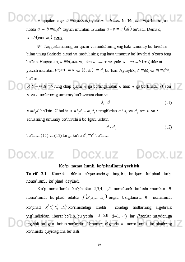 Haqiqatan, agar    yoki    bo‘lib,    bo‘lsa, u 
holda    deyish mumkin. Bundan    bo‘ladi. Demak,
 ekan.
9 ° .  Taqqoslamaning bir qismi va modulining eng kata umumiy bo‘luvchisi 
bilan uning ikkinchi qismi va modulining eng kata umumiy bo‘luvchisi o‘zaro teng
bo‘ladi.Haqiqatan,    dan    yoki    tengliklarni 
yozish mumkin.  va   bo‘lsin. Aytaylik, 
  va   
bo‘lsin.
 ning chap qismi   ga bo‘linganidan   ham    ga bo‘linadi.   son
 va   sonlarning umumiy bo‘luvchisi ekan va
                                        (11)
 bo‘lsin. U holda   tenglikdan   va   son   va   
sonlarning umumiy bo‘luvchisi bo‘lgani uchun
                                                           (12)
bo‘ladi.  ( 11 )  va  ( 12 )  larga ko‘ra   bo‘ladi.
Ko’p  noma’lumli  ko’phadlarni yechish
Ta’rif     2.1       Kamida       ikkita     o’zgaruvchiga     bog’liq     bo’lgan     ko’phad     ko’p
noma’lumli  ko’phad  deyiladi. 
Ko’p  noma’lumli   ko’phadlar  2,3,4,...,   nomalumli  bo’lishi  mumkin.  
noma’lumli     ko’phad     odatda     orqali     belgilanadi.         nomalumli
ko’phad   ko’rinishdagi   chekli     sondagi   hadlarning   algebraik
yig’indisidan     iborat   bo’lib,   bu   yerda           (i=1,   )     lar   sonlar   maydoniga
tegishli bo’lgan   butun sonlardir.   Umuman olganda      noma’lumli   ko’phadning
ko’rinishi quyidagicha bo’ladi. 
19 