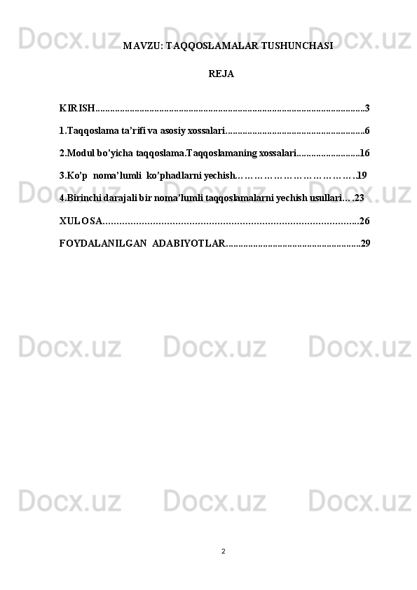 MAVZU: TAQQOSLAMALAR TUSHUNCHASI
REJA
KIRISH..............................................................................................................3
1.Taqqoslama ta’rifi va asosiy xossalari.........................................................6
2.Modul bo’yicha taqqoslama.Taqqoslamaning xossalari..........................16
3.Ko’p  noma’lumli  ko’phadlarni yechish………………………………..19
4.Birinchi darajali bir noma’lumli taqqoslamalarni yechish usullari….23
XULOSA............................................................................................26
FOYDALANILGAN  ADABIYOTLAR.......................................................29
2 