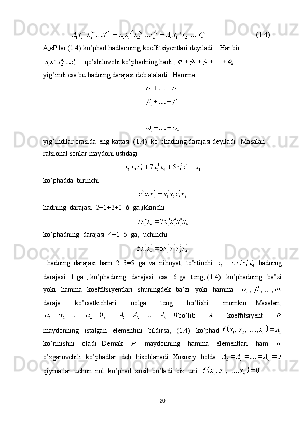                                         (1.4)             
A
i єP lar (1.4) ko’phad hadlarining koeffitsiyentlari deyiladi .  Har bir
   qo’shiluvchi ko’phadning hadi , 
yig’indi esa bu hadn ing darajasi deb ataladi . Hamma 
-----------------
yig’indilar orasida  eng kattasi  (1.4)  ko’phadning darajasi deyiladi.  Masalan 
ratsional sonlar maydoni ustidagi 
ko’phadda  birinchi
hadning  darajasi  2+ 1+3+0=6  ga,ikkinchi
ko’phadning  darajasi  4+1=5  ga,  uchinchi
   hadning    darajasi    ham   2+3=5   ga    va    nihoyat ,   to ’ rtinchi       hadning
darajasi     1   ga   ,   ko ’ phadning     darajasi     esa     6   ga     teng ,  (1.4)     ko ’ phadning     ba ’ zi
yoki     hamma     koeffitsiyentlari     shuningdek     ba ’ zi     yoki     hamma       ,   , ....,
daraja     ko ’ rsatkichlari     nolga     teng     bo ’ lishi     mumkin .   Masalan,
,     bo’lib         koeffitsiyent    
maydonning     istalgan     elementini     bildirsa,     (1.4)     ko’phad
ko’rinishni     oladi.   Demak         maydonning     hamma     elementlari     ham    
o’zgaruvchili   ko’phadlar   deb   hisoblanadi. Xususiy   holda   
qiymatlar  uchun  nol  ko’phad  xosil  bo’ladi  biz  uni  
20 