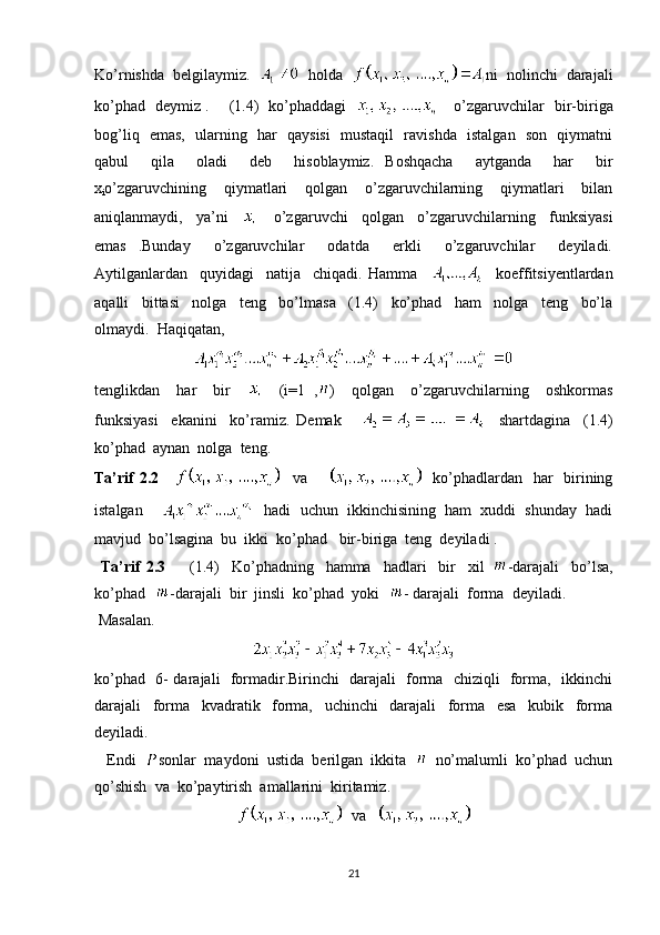 Ko’rnishda  belgilaymiz.     holda   ni  nolinchi  darajali
ko’phad   deymiz .       (1.4)   ko’phaddagi   
       o’zgaruvchilar   bir-biriga
bog’liq   emas,   ularning   har   qaysisi    mustaqil   ravishda   istalgan   son   qiymatni
qabul     qila     oladi     deb     hisoblaymiz.   Boshqacha     aytganda     har     bir
x
i o’zgaruvchining     qiymatlari     qolgan     o’zgaruvchilarning     qiymatlari     bilan
aniqlanmaydi,     ya’ni    
      o’zgaruvchi     qolgan     o’zgaruvchilarning     funksiyasi
emas   .Bunday     o’zgaruvchilar     odatda     erkli     o’zgaruvchilar     deyiladi.
Aytilganlardan     quyidagi     natija     chiqadi.   Hamma         koeffitsiyentlardan
aqalli     bittasi     nolga     teng     bo’lmasa     (1.4)     ko’phad     ham     nolga     teng     bo’la
olmaydi.  Haqiqatan,  
tenglikdan     har     bir         (i=1   , )     qolgan     o’zgaruvchilarning     oshkormas
funksiyasi     ekanini     ko’ramiz.   Demak           shartdagina     (1.4)
ko’phad  aynan  nolga  teng.
Ta’rif  2.2          va           ko’phadlardan   har    birining
istalgan         hadi  uchun  ikkinchisining  ham  xuddi  shunday  hadi
mavjud  bo’lsagina  bu  ikki  ko’phad   bir-biriga  teng  deyiladi .
  Ta’rif   2.3         (1.4)     Ko’phadning     hamma     hadlari     bir     xil   -darajali     bo’lsa,
ko’phad   -darajali  bir  jinsli  ko’phad  yoki   - darajali  forma  deyiladi.
 Masalan.  
ko’phad   6- darajali   formadir.Birinchi   darajali   forma   chiziqli   forma,   ikkinchi
darajali     forma     kvadratik     forma,     uchinchi     darajali     forma     esa     kubik     forma
deyiladi.
   Endi   sonlar  maydoni  ustida  berilgan  ikkita     no’malumli  ko’phad  uchun
qo’shish  va  ko’paytirish  amallarini  kiritamiz.
  va   
21 