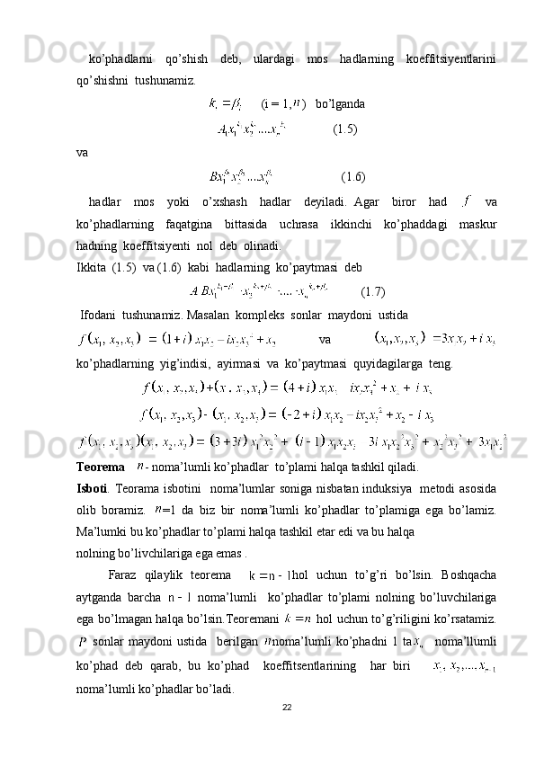     ko’phadlarni     qo’shish     deb,     ulardagi     mos     hadlarning     koeffitsiyentlarini
qo’shishni  tushunamiz.
      (i = 1, )   bo’lganda
              (1.5)
va
                     (1.6)
    hadlar     mos     yoki     o’xshash     hadlar     deyiladi.   Agar     biror     had         va
ko’phadlarning     faqatgina     bittasida     uchrasa     ikkinchi     ko’phaddagi     maskur
hadning  koeffitsiyenti  nol  deb  olinadi.
Ikkita  (1.5)  va (1.6)  kabi  hadlarning  ko’paytmasi  deb  
          (1.7)
 Ifodani  tushunamiz. Masalan  kompleks  sonlar  maydoni  ustida  
  va  
ko’phadlarning  yig’indisi,  ayirmasi  va  ko’paytmasi  quyidagilarga  teng.
Teorema     - noma’lumli ko’phadlar  to’plami halqa tashkil qiladi.
Isboti . Teorama isbotini    noma’lumlar soniga nisbatan induksiya   metodi  asosida
olib   boramiz.   =1   da   biz   bir   noma’lumli   ko’phadlar   to’plamiga   ega   bo’lamiz.
Ma’lumki bu ko’phadlar to’plami halqa tashkil etar edi va bu halqa 
nolning bo’livchilariga ega emas .
Faraz   qilaylik   teorema     hol   uchun   to’g’ri   bo’lsin.   Boshqacha
aytganda   barcha     noma’lumli     ko’phadlar   to’plami   nolning   bo’luvchilariga
ega bo’lmagan halqa bo’lsin.Teoremani     hol uchun to’g’riligini ko’rsatamiz.
  sonlar   maydoni   ustida     berilgan   noma’lumli   ko’phadni   1   ta     noma’llumli
ko’phad   deb   qarab,   bu   ko’phad     koeffitsentlarining     har   biri      
noma’lumli ko’phadlar bo’ladi. 
22 