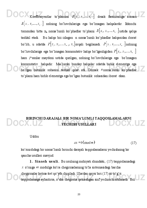 Koeffitsiyentlar   to’plamini     desak   farazimizga   asosan
  nolning   bo’luvchilariga   ega   bo’lmagan   halqalardir.   Ikkinchi
tomondan   bitta   x
n   noma’lumli   ko’phadlar   to’plami   ustida   qalqa
tashkil   etadi.       Bu   halqa   biz   izlagan     n   noma’lumli   ko’phadlar   halqasidan   iborat
bo’lib,   u   odatda   orqali   begilanadi.   nolning
bo’luvchilariga   ega  bo’lmagan   kommutativ   halqa   bo’lganligidan  
ham   sonlar   maydoni   ustida   qurilgan,   nolning   bo’luvchilariga   ega     bo’lmagan
kommutativ     halqadir.     Ma’lumki   bunday   halqalar   odatda   birlik   elementga   ega
bo’lgan   butunlik   sohasini   tashkil   qilar   edi.   Demak   noma’lumli   ko’phadlar
to’plami ham birlik elementga ega bo’lgan butunlik  sohasidan iborat  ekan. 
BIRINCHI DARAJALI  BIR NOMA’LUMLI TAQQOSLAMALARNI
YECHISH USULLARI
Ushbu
                                      (17)
ko‘rinishdagi bir noma’lumli birinchi darajali taqqoslamalarni yechishning bir 
qancha usullari mavjud.
1 .   S i n a s h   u s u l i .   Bu usulning mohiyati shundaki,  ( 17 ) taqqoslamadagi
 o‘rniga    modulga ko‘ra chegirmalarning to‘la sistemasidagi barcha 
chegirmalar ketma-ket qo‘yib chiqiladi. Ulardan qaysi biri (17) ni to‘g‘ri 
taqqoslamaga aylantirsa, o‘sha chegirma qatnashgan sinf yechim hisoblanadi.  Biz 
23 