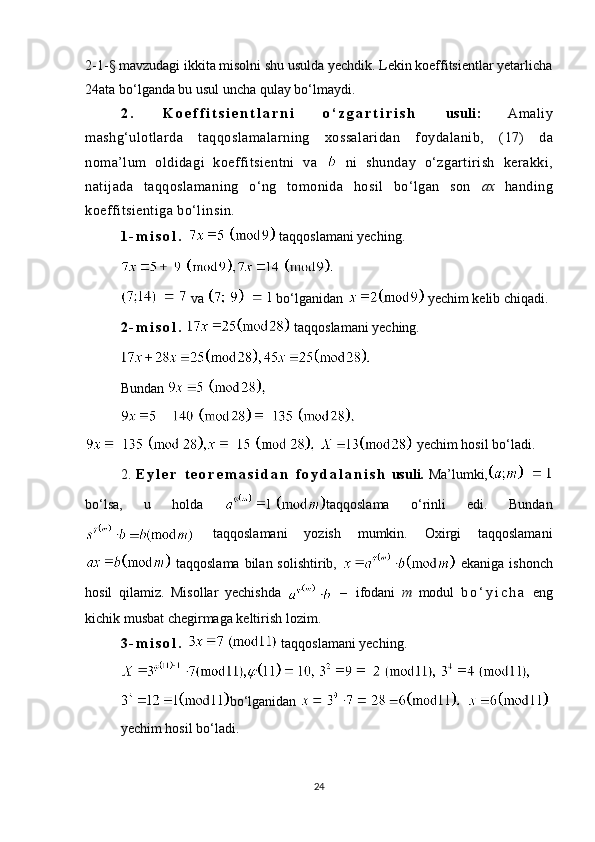2-1- §  mavzudagi ikkita misolni shu usulda yechdik. Lekin koeffitsientlar yetarlicha
24 ata bo‘lganda bu usul uncha qulay bo‘lmaydi.
2 .   K o e f f i t s i e n t l a r n i   o ‘ z g a r t i r i s h   usuli:   Amaliy
mashg‘ulotlarda   taqqoslamalarning   xossalaridan   foydalanib,   ( 17 )   da
noma’lum   oldidagi   koeffitsientni   va     ni   shunday   o‘zgartirish   kerakki,
natijada   taqqoslamaning   o‘ng   tomonida   hosil   bo‘lgan   son   ax   handing
koeffitsientiga bo‘linsin.
1 - m i s o l .    taqqoslamani yeching.
 va   bo‘lganidan    yechim kelib chiqadi.
2 - m i s o l .    taqqoslamani yeching.
Bundan 
   yechim hosil bo‘ladi.
2.   E y l e r   t e o r e m a s i d a n   f o y d a l a n i s h   usuli.   Ma’lumki,
bo‘lsa,   u   holda   taqqoslama   o‘rinli   edi.   Bundan
  taqqoslamani   yozish   mumkin.   Oxirgi   taqqoslamani
  taqqoslama  bilan  solishtirib,     ekaniga ishonch
hosil   q ilamiz.   Misollar   yechishda     –   ifodani   m   modul   b o ‘ y i c h a   eng
kichik musbat chegirmaga keltirish lozim.
3 - m i s o l .    taqqoslamani yeching.
 
bo‘lganidan   
yechim hosil bo‘ladi.
24 