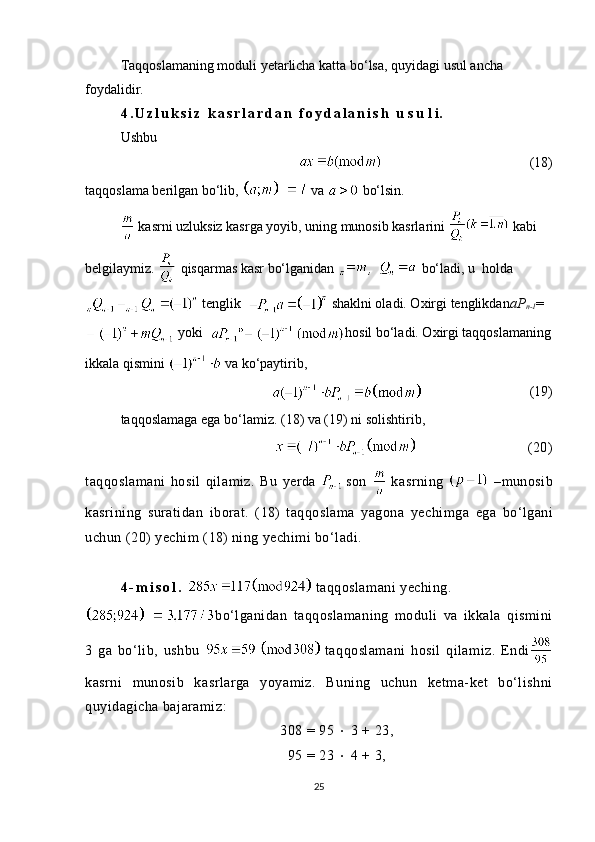Taqqoslamaning moduli  y etarlicha katta bo‘lsa, quyidagi usul ancha 
foydalidir.
4 . U z l u k s i z   k a s r l a r d a n   f o y d a l a n i s h   u s u l i.
Ushbu
                                                    ( 18 )
taqqoslama berilgan bo‘lib,    va   bo‘lsin.
 kasrni uzluksiz kasrga yoyib, uning munosib kasrlarini   kabi 
belgilaymiz.   qisqarmas kasr bo‘lganidan  ,    bo‘ladi, u  holda
 tenglik   shaklni oladi. Oxirgi tenglikdan a P
n-1 =
   yoki   hosil bo‘ladi. Oxirgi taqqoslamaning
ikkala qismini   va ko‘paytirib, 
                                          (19)
taqqoslamaga ega bo‘lamiz. ( 18 ) va (19) ni solishtirib, 
                            (20)
taqqoslamani   hosil   qilamiz.   Bu   yerda  
  son     kasrning     –munosib
kasrining   suratidan   iborat.   ( 18 )   taqqoslama   yagona   yechim ga   ega   bo‘lgani
uchun (20) yechim ( 18 ) ning yechimi bo‘ladi.
4 - m i s o l .    taqqoslamani yeching. 
bo‘lganidan   taqqoslamaning   moduli   va   ikkala   qismini
3   ga   bo‘lib,   ushbu     taqqoslamani   hosil   qilamiz.   Endi
kasrni   munosib   kasrlarga   yoyamiz.   Buning   uchun   ketma-ket   bo‘lishni
quyidagicha bajaramiz:
308 = 95    3 + 23,
95 = 23    4 + 3,
25 