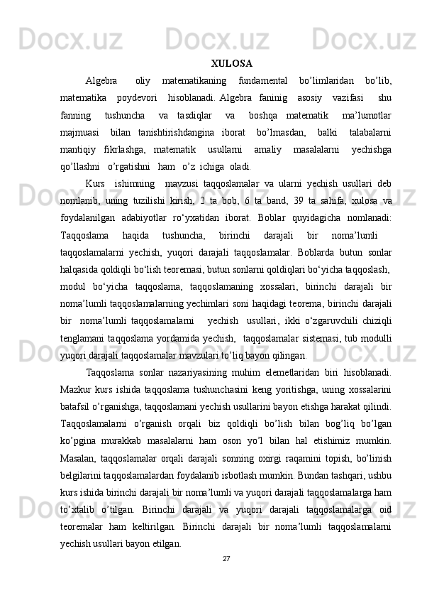 XULOSA
Algebra       oliy     matematikaning     fundamental     bo’limlaridan     bo’lib,
matematika      poydevori       hisoblanadi.   Algebra    faninig      asosiy      vazifasi         shu
fanning       tushuncha       va     tasdiqlar       va       boshqa     matematik       ma’lumotlar
majmuasi       bilan     tanishtirishdangina     iborat       bo’lmasdan,       balki       talabalarni
mantiqiy     fikrlashga,     matematik       usullarni       amaliy       masalalarni       yechishga
qo’llashni   o’rgatishni   ham   o’z  ichiga    oladi. 
Kurs     ishimning     mavzusi   taqqoslamalar   va   ularni   yechish   usullari   deb
nomlanib,   uning   tuzilishi   kirish,   2   ta   bob,   6   ta   band,   39   ta   sahifa,   xulosa   va
foydalanilgan   adabiyotlar   ro‘yxatidan   iborat.   Boblar   quyidagicha   nomlanadi:
Taqqoslama   haqida   tushuncha,   birinchi   darajali   bir   noma’lumli  
taq q oslamalarni   yechish ,   yuqori   darajali   taqqoslamalar.   Boblarda   butun   sonlar
halqasida qoldiqli bo‘lish teoremasi, butun sonlarni qoldiqlari bo‘yicha taqqoslash ,
m odul   bo‘yicha   taqqoslama,   t aqqoslamaning   xossalari ,   b irinchi   darajali   bir
noma’lumli taqqoslamalar ning yechimlari soni   haqidagi teorema ,   b irinchi darajali
bir     noma’lumli   taqqoslamalarni       yechish     usullari ,   i kki   o‘zgaruvchili   chiziqli
tenglamani   taqqoslama   yordamida   y echish ,     t aqqoslamalar   sistemasi ,   t ub   modulli
yuqori darajali taqqoslamalar  mavzulari to’liq bayon qilingan. 
Taqqoslama   sonlar   nazariyasining   muhim   elemetlaridan   biri   hisoblanadi.
Mazkur   kurs   ishida   taqqoslama   tushunchasini   keng   yoritishga,   uning   xossalarini
batafsil o’rganishga, taqqoslamani yechish usullarini bayon etishga harakat qilindi.
Taqqoslamalarni   o’rganish   orqali   biz   qoldiqli   bo’lish   bilan   bog’liq   bo’lgan
ko’pgina   murakkab   masalalarni   ham   oson   yo’l   bilan   hal   etishimiz   mumkin.
Masalan,   taqqoslamalar   orqali   darajali   sonning   oxirgi   raqamini   topish,   bo’linish
belgilarini taqqoslamalardan foydalanib isbotlash mumkin. Bundan tashqari, ushbu
kurs ishida birinchi darajali bir noma’lumli va yuqori darajali taqqoslamalarga ham
to’xtalib   o’tilgan.   Birinchi   darajali   va   yuqori   darajali   taqqoslamalarga   oid
teoremalar   ham   keltirilgan.   Birinchi   darajali   bir   noma’lumli   taqqoslamalarni
yechish usullari bayon etilgan. 
27 