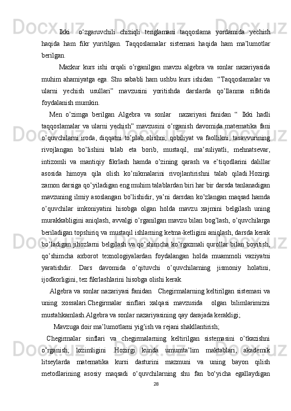 Ikki     o‘zgaruvchili   chiziqli   tenglamani   taqqoslama   yordamida   y echish
haqida   ham   fikr   yuritilgan.   Taqqoslamalar   sistemasi   haqida   ham   ma’lumotlar
berilgan.
Mazkur   kurs   ishi   orqali   o’rganilgan   mavzu   algebra   va   sonlar   nazariyasida
muhim  ahamiyatga  ega.  Shu sababli  ham   ushbu  kurs  ishidan     “Taqqoslamalar   va
ularni   yechish   usullari”   mavzusini   yoritishda   darslarda   qo’llanma   sifatida
foydalanish mumkin. 
    Men   o’zimga   berilgan   Algebra   va   sonlar     nazariyasi   fanidan   “   Ikki   hadli
taqqoslamalar   va   ularni   yechish”   mavzusini   o’rganish   davomida   matematika   fani
o’quvchilarni   iroda,   diqqatni   to’plab   olishni;   qobiliyat   va   faollikni,   tasavvurining
rivojlangan   bo’lishini   talab   eta   borib,   mustaqil,   ma’suliyatli,   mehnatsevar,
intizomli   va   mantiqiy   fikrlash   hamda   o’zining   qarash   va   e’tiqodlarini   dalillar
asosida   himoya   qila   olish   ko’nikmalarini   rivojlantirishni   talab   qiladi.Hozirgi
zamon darsiga qo’yiladigan eng muhim talablardan biri har bir darsda tanlanadigan
mavzuning ilmiy asoslangan bo’lishidir, ya’ni darsdan ko’zlangan maqsad hamda
o’quvchilar   imkoniyatini   hisobga   olgan   holda   mavzu   xajmini   belgilash   uning
murakkabligini aniqlash, avvalgi o’rganilgan mavzu bilan bog’lash, o’quvchilarga
beriladigan topshiriq va mustaqil ishlarning ketma-ketligini aniqlash, darsda kerak
bo’ladigan jihozlarni belgilash va qo’shimcha ko’rgazmali qurollar bilan boyitish,
qo’shimcha   axborot   texnologiyalardan   foydalangan   holda   muammoli   vaziyatni
yaratishdir.   Dars   davomida   o’qituvchi   o’quvchilarning   jismoniy   holatini,
ijodkorligini, tez fikrlashlarini hisobga olishi kerak. 
      Algebra va sonlar nazariyasi fanidan    Chegirmalarning keltirilgan sistemasi va
uning   xossalari.Chegirmalar   sinflari   xalqasi   mavzusida     olgan   bilimlarimizni
mustahkamlash.Algebra va sonlar nazariyasining qay darajada kerakligi;
       Mavzuga doir ma’lumotlarni yig’ish va rejani shakllantirish;
  Chegirmalar   sinflari   va   chegirmalarning   keltirilgan   sistemasini   o’tkazishni
o’rganish;   lozimligini   .Hоzirgi   kunda   umumta’lim   maktablari,   akademik
litseylarda   matematika   kursi   dasturini   mazmuni   va   uning   bayon   qilish
metоdlarining   asоsiy   maqsadi   o‘quvchilarning   shu   fan   bo‘yicha   egallaydigan
28 