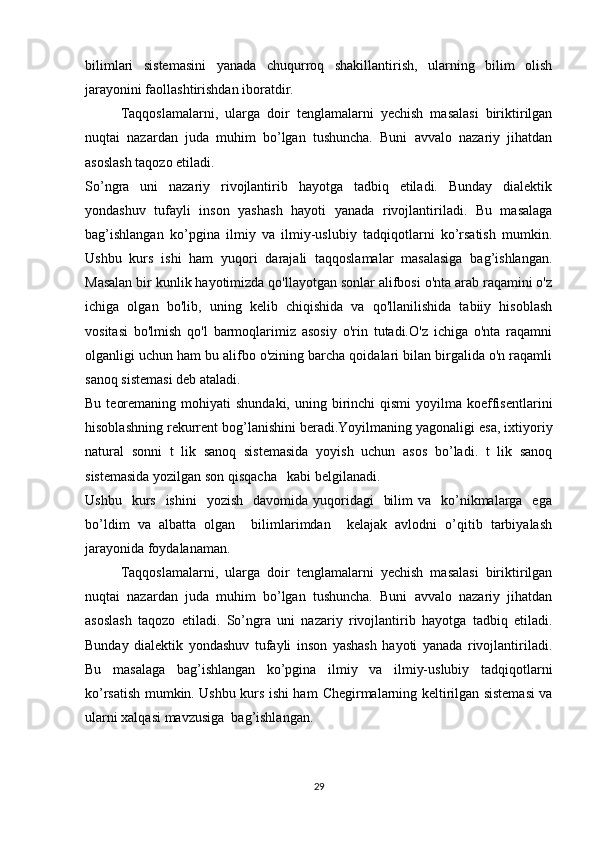bilimlari   sistemasini   yanada   chuqurrоq   shakillantirish,   ularning   bilim   оlish
jarayonini faоllashtirishdan ibоratdir.
Taqqoslamalarni,   ularga   doir   tenglamalarni   yechish   masalasi   biriktirilgan
nuqtai   nazardan   juda   muhim   bo’lgan   tushuncha.   Buni   avvalo   nazariy   jihatdan
asoslash taqozo etiladi. 
So’ngra   uni   nazariy   rivojlantirib   hayotga   tadbiq   etiladi.   Bunday   dialektik
yondashuv   tufayli   inson   yashash   hayoti   yanada   rivojlantiriladi.   Bu   masalaga
bag’ishlangan   ko’pgina   ilmiy   va   ilmiy-uslubiy   tadqiqotlarni   ko’rsatish   mumkin.
Ushbu   kurs   ishi   ham   yuqori   darajali   taqqoslamalar   masalasiga   bag’ishlangan.
Masalan bir kunlik hayotimizda qo'llayotgan sonlar alifbosi o'nta arab raqamini o'z
ichiga   olgan   bo'lib,   uning   kelib   chiqishida   va   qo'llanilishida   tabiiy   hisoblash
vositasi   bo'lmish   qo'l   barmoqlarimiz   asosiy   o'rin   tutadi.O'z   ichiga   o'nta   raqamni
olganligi uchun ham bu alifbo o'zining barcha qoidalari bilan birgalida o'n raqamli
sanoq sistemasi deb ataladi.
Bu  teoremaning  mohiyati  shundaki,  uning  birinchi   qismi   yoyilma  koeffisentlarini
hisoblashning rekurrent bog’lanishini beradi.Yoyilmaning yagonaligi esa, ixtiyoriy
natural   sonni   t   lik   sanoq   sistemasida   yoyish   uchun   asos   bo’ladi.   t   lik   sanoq
sistemasida yozilgan son qisqacha   kabi belgilanadi.
Ushbu   kurs   ishini     yozish   davomida  yuqoridagi     bilim   va    ko’nikmalarga   ega
bo’ldim   va   albatta   olgan     bilimlarimdan     kelajak   avlodni   o’qitib   tarbiyalash
jarayonida foydalanaman.
Taqqoslamalarni,   ularga   doir   tenglamalarni   yechish   masalasi   biriktirilgan
nuqtai   nazardan   juda   muhim   bo’lgan   tushuncha.   Buni   avvalo   nazariy   jihatdan
asoslash   taqozo   etiladi.   So’ngra   uni   nazariy   rivojlantirib   hayotga   tadbiq   etiladi.
Bunday   dialektik   yondashuv   tufayli   inson   yashash   hayoti   yanada   rivojlantiriladi.
Bu   masalaga   bag’ishlangan   ko’pgina   ilmiy   va   ilmiy-uslubiy   tadqiqotlarni
ko’rsatish mumkin. Ushbu kurs ishi ham   Chegirmalarning keltirilgan sistemasi va
ularni xalqasi  mavzusiga   bag’ishlangan.
29 