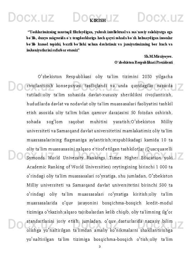 KI RISH
  “Yoshlarimizning mustaqil fikrlaydigan, yuksak intellektual va ma`naviy salohiyatga ega
bo`lib, dunyo miqyosida o`z tengdoshlariga hech qaysi sohada bo`sh kelmaydigan insonlar
bo`lib   kamol   topishi,   baxtli   bo`lishi   uchun   davlatimiz   va   jamiyatimizning   bor   kuch   va
imkoniyatlarini safarbar etamiz”
                                                                                          Sh.M.Mirziyoyev.
                         O`zbekiston Respublikasi Prezidenti
O‘zbekiston   Respublikasi   oliy   ta'lim   tizimini   2030   yilgacha
rivojlantirish   konsepsiyasi   tasdiqlandi   va   unda   quyidagilar   nazarda
tutiladi:oliy   ta'lim   sohasida   davlat-xususiy   sheriklikni   rivojlantirish,
hududlarda davlat va nodavlat oliy ta'lim muassasalari faoliyatini tashkil
etish   asosida   oliy   ta'lim   bilan   qamrov   darajasini   50   foizdan   oshirish,
sohada   sog‘lom   raqobat   muhitini   yaratish;O‘zbekiston   Milliy
universiteti va Samarqand davlat universitetini mamlakatimiz oliy ta'lim
muassasalarining   flagmaniga   aylantirish;respublikadagi   kamida   10   ta
oliy ta'lim muassasasini xalqaro e'tirof etilgan tashkilotlar (Quacquarelli
Symonds   World   University   Rankings,   Times   Higher   Education   yoki
Academic Ranking of World Universities) reytingining birinchi 1 000 ta
o‘rindagi oliy ta'lim muassasalari ro‘yxatiga, shu jumladan, O‘zbekiston
Milliy   universiteti   va   Samarqand   davlat   universitetini   birinchi   500   ta
o‘rindagi   oliy   ta'lim   muassasalari   ro‘yxatiga   kiritish;oliy   ta'lim
muassasalarida   o‘quv   jarayonini   bosqichma-bosqich   kredit-modul
tizimiga o‘tkazish;alqaro tajribalardan kelib chiqib, oliy ta'limning ilg‘or
standartlarini   joriy   etish,   jumladan,   o‘quv   dasturlarida   nazariy   bilim
olishga   yo‘naltirilgan   ta'limdan   amaliy   ko‘nikmalarni   shakllantirishga
yo‘naltirilgan   ta'lim   tizimiga   bosqichma-bosqich   o‘tish;oliy   ta'lim
3 