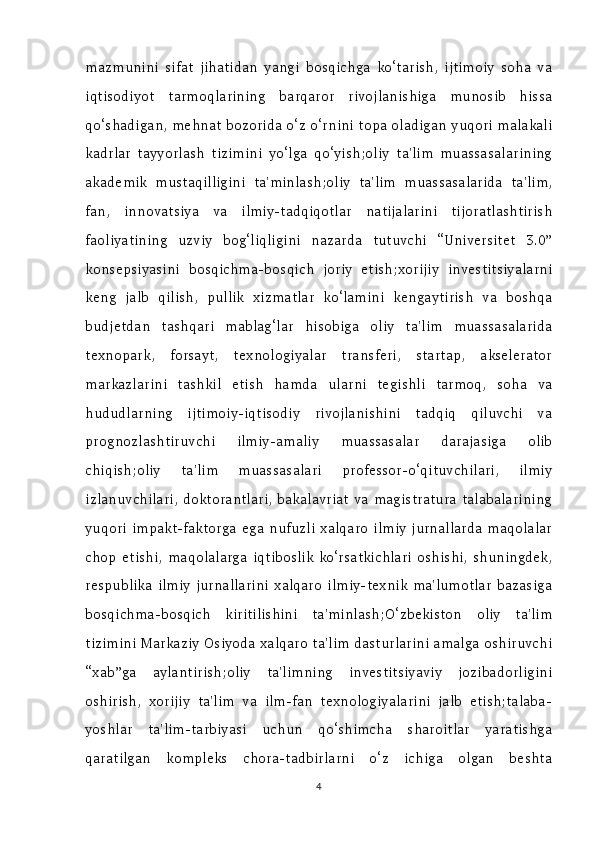 mazmunini   sifat   jihatidan   yangi   bosqichga   ko‘tarish,   ijtimoiy   soha   va
iqtisodiyot   tarmoqlarining   barqaror   rivojlanishiga   munosib   hissa
qo‘shadigan, mehnat bozorida o‘z o‘rnini topa oladigan yuqori malakali
kadrlar   tayyorlash   tizimini   yo‘lga   qo‘yish;oliy   ta'lim   muassasalarining
akademik   mustaqilligini   ta'minlash;oliy   ta'lim   muassasalarida   ta'lim,
fan,   innovatsiya   va   ilmiy-tadqiqotlar   natijalarini   tijoratlashtirish
faoliyatining   uzviy   bog‘liqligini   nazarda   tutuvchi   “Universitet   3.0”
konsepsiyasini   bosqichma-bosqich   joriy   etish;xorijiy   investitsiyalarni
keng   jalb   qilish,   pullik   xizmatlar   ko‘lamini   kengaytirish   va   boshqa
budjetdan   tashqari   mablag‘lar   hisobiga   oliy   ta'lim   muassasalarida
texnopark,   forsayt,   texnologiyalar   transferi,   startap,   akselerator
markazlarini   tashkil   etish   hamda   ularni   tegishli   tarmoq,   soha   va
hududlarning   ijtimoiy-iqtisodiy   rivojlanishini   tadqiq   qiluvchi   va
prognozlashtiruvchi   ilmiy-amaliy   muassasalar   darajasiga   olib
chiqish;oliy   ta'lim   muassasalari   professor-o‘qituvchilari,   ilmiy
izlanuvchilari,  doktorantlari,   bakalavriat  va   magistratura   talabalarining
yuqori   impakt-faktorga   ega   nufuzli   xalqaro   ilmiy   jurnallarda   maqolalar
chop   etishi,   maqolalarga   iqtiboslik   ko‘rsatkichlari   oshishi,   shuningdek,
respublika   ilmiy   jurnallarini   xalqaro   ilmiy-texnik   ma'lumotlar   bazasiga
bosqichma-bosqich   kiritilishini   ta'minlash;O‘zbekiston   oliy   ta'lim
tizimini Markaziy Osiyoda xalqaro ta'lim dasturlarini amalga oshiruvchi
“xab”ga   aylantirish;oliy   ta'limning   investitsiyaviy   jozibadorligini
oshirish,   xorijiy   ta'lim   va   ilm-fan   texnologiyalarini   jalb   etish;talaba-
yoshlar   ta'lim-tarbiyasi   uchun   qo‘shimcha   sharoitlar   yaratishga
qaratilgan   kompleks   chora-tadbirlarni   o‘z   ichiga   olgan   beshta
4 