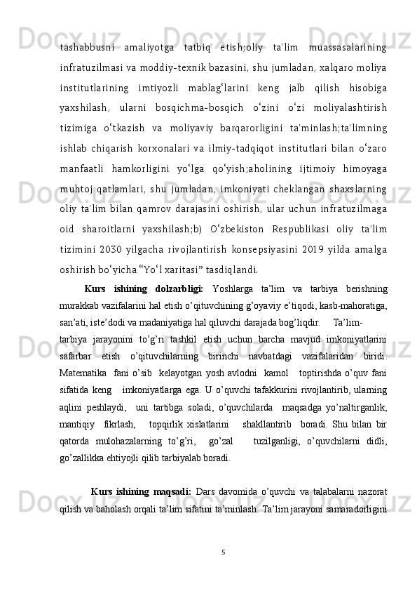 tashabbusni   amaliyotga   tatbiq   etish;oliy   ta'lim   muassasalarining
infratuzilmasi va moddiy-texnik bazasini, shu jumladan, xalqaro moliya
institutlarining   imtiyozli   mablag‘larini   keng   jalb   qilish   hisobiga
yaxshilash,   ularni   bosqichma-bosqich   o‘zini   o‘zi   moliyalashtirish
tizimiga   o‘tkazish   va   moliyaviy   barqarorligini   ta'minlash;ta'limning
ishlab   chiqarish   korxonalari   va   ilmiy-tadqiqot   institutlari   bilan   o‘zaro
manfaatli   hamkorligini   yo‘lga   qo‘yish;aholining   ijtimoiy   himoyaga
muhtoj   qatlamlari,   shu   jumladan,   imkoniyati   cheklangan   shaxslarning
oliy   ta'lim   bilan   qamrov   darajasini   oshirish,   ular   uchun   infratuzilmaga
oid   sharoitlarni   yaxshilash;b)   O‘zbekiston   Respublikasi   oliy   ta'lim
tizimini   2030   yilgacha   rivojlantirish   konsepsiyasini   2019   yilda   amalga
oshirish bo‘yicha “Yo‘l xaritasi” tasdiqlandi.
Kurs   ishining   dolzarbligi:   Yoshlarga   ta’lim   va   tarbiya   berishning
murakkab vazifalarini hal etish o’qituvchining g’oyaviy e ’ tiqodi, kasb-mahoratiga,
san’ati, iste’dodi va madaniyatiga hal qiluvchi darajada bog’liqdir. Ta’lim-
t arbiya   jarayonini   to’g’ri   tashkil   etish   uchun   barcha   mavjud   imkoniyatlarini
safarbar   etish   o’qituvchilarning   birinchi   navbatdagi   vazifalaridan   biridi .
Matematika     fani   o’sib     kelayotgan   yosh   avlodni     kamol       toptirishda   o’quv   fani
sifatida   keng       imkoniyatlarga   ega.   U   o’quvchi   tafakkurini   rivojlantirib,   ularning
aqlini   peshlaydi,     uni   tartibga   soladi,   o’quvchilarda     maqsadga   yo’naltirganlik,
mantiqiy     fikrlash,       topqirlik   xislatlarini       shakllantirib     boradi.   Shu   bilan   bir
qatorda   mulohazalarning   to’g’ri,     go’zal       tuzilganligi,   o’quvchilarni   didli,
go’zallikka ehtiyojli qilib tarbiyalab boradi.
                Kurs   ishining   maqsadi:   Dars   davomida   o’quvchi   va   talabalarni   nazorat
qilish va baholash orqali ta’lim sifatini ta’minlash.   Ta’lim jarayoni samaradorligini
5 