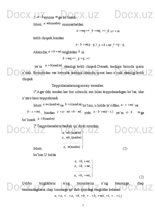 2. b	a ayirma 	m ga bo’linadi.
Isboti. 	
)	(mod	m	b	a  munosabatdan 
                                               	
r	mq	a		 ,	r	mq	b			1 ,	m	r	0
kelib chiqadi,bundan
                                              	
)	(	1q	q	m	b	a			 ,	mt	b	a		 ,	1q	q	t		 .
Aksincha,	
mt	b	a		 tenglikdan 	b  ni 
                                	
r	mq	b		 ,	t	q	q			1
  ya’ni    	
)	(mod	m	b	a   ekanligi   kelib   chiqadi.Demak,   tasdiqni   birinchi   qismi
o’rinli. Birinchidan esa bevosita tasdiqni ikkinchi qismi ham o’rinli ekanligi kelib
chiqadi.
                    Taqqoslamalarning asosiy xossalari.
1º.Agar ikki sondan har biri uchinchi son bilan taqqoslanadigan bo’lsa, ular
o’zaro ham taqqoslanadi.
Isboti.	
)	(mod	m	c	a va 	)	(mod	m	c	b bo’lsin, u holda ta’rifdan  mtca 
 va 	
1	mt	c	b		
,   bundan  	1	mt	b	mt	a	c				   yoki  	)	(	1t	t	m	b	a			   ya’ni  	b	a    	m ga
bo’linadi: 	
)	(mod	m	b	a
2º.Taqqoslamalarni hadlab qo’shish mumkin.
Isboti.                     	





	


	
)	(mod	
...	..........	..........	
)	(mod	
)	(mod
2	2	
1	1	
m	a	
m	b	a	
m	b	a	
k                                            (1)
bo’lsin.U holda                                                 
                                                                    


  
kkk mtba mtba mtba
.................... 122 111
                                                                             (2)
Ushbu   tengliklarni   o’ng   tomonlarini   o’ng   tomoniga,   chap
tomonidagilarni chap tomoniga qo’shib quyidagi tenglikka kelamiz:
                        )...(......
212121 kkk tttmbbbaaa 
  
7 