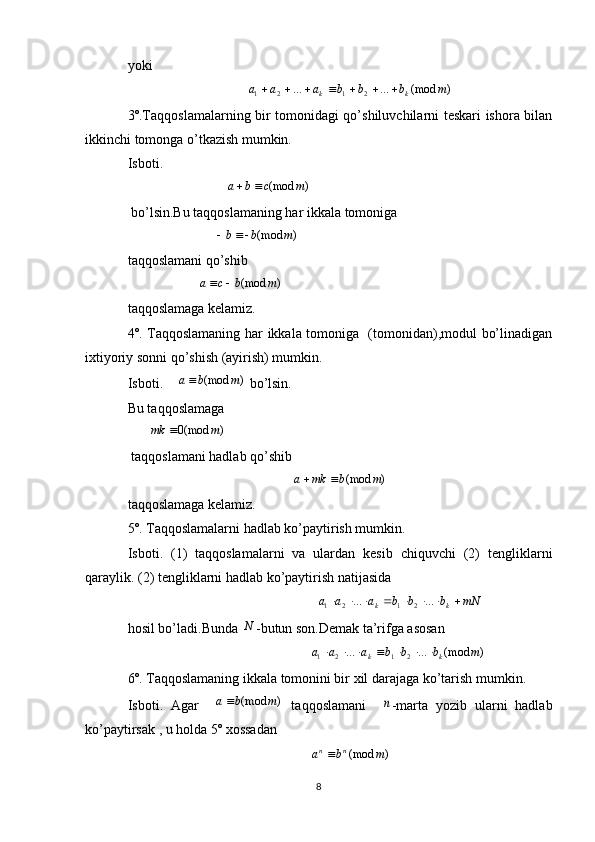yoki
                                   )(mod......
2121 mbbbaaa
kk 
3º.Taqqoslamalarning bir tomonidagi qo’shiluvchilarni teskari ishora bilan
ikkinchi tomonga o’tkazish mumkin.
Isboti.                   
                            )	(mod	m	c	b	a		
 bo’lsin.Bu taqqoslamaning har ikkala tomoniga
                         	
)	(mod	m	b	b		
taqqoslamani qo’shib
                    	
)	(mod	m	b	c	a		
taqqoslamaga kelamiz.
4º. Taqqoslamaning har ikkala tomoniga   (tomonidan),modul bo’linadigan
ixtiyoriy sonni qo’shish (ayirish) mumkin.
Isboti.    	
)	(mod	m	b	a  bo’lsin.
Bu taqqoslamaga 
      	
)	(mod0	m	mk	                                                   
 taqqoslamani hadlab qo’shib
                                               	
)	(mod	m	b	mk	a		        
taqqoslamaga kelamiz.
5º. Taqqoslamalarni hadlab ko’paytirish mumkin.
Isboti.   (1)   taqqoslamalarni   va   ulardan   kesib   chiquvchi   (2)   tengliklarni
qaraylik. (2) tengliklarni hadlab ko’paytirish natijasida
                                                       mNbbbaaa
kk  ......
2121
hosil bo’ladi.Bunda  N
-butun son.Demak ta’rifga asosan
                                                     )(mod......
2121 mbbbaaa
kk 
6º. Taqqoslamaning ikkala tomonini bir xil darajaga ko’tarish mumkin.
Isboti.   Agar    	
)	(mod	m	b	a   taqqoslamani    	n -marta   yozib   ularni   hadlab
ko’paytirsak , u holda 5º xossadan 
                                                     )(mod mba nn

 
8 